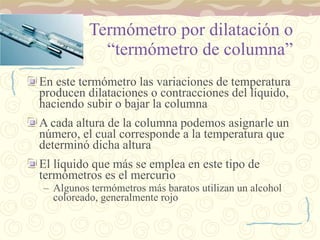 Termómetro por dilatación o “termómetro de columna” En este termómetro las variaciones de temperatura producen dilataciones o contracciones del líquido, haciendo subir o bajar la columna A cada altura de la columna podemos asignarle un número, el cual corresponde a la temperatura que determinó dicha altura El líquido que más se emplea en este tipo de termómetros es el mercurio Algunos termómetros más baratos utilizan un alcohol coloreado, generalmente rojo 