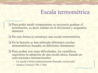 Escala termométrica Para poder medir temperaturas es necesario graduar el termómetro, es decir señalar en él divisiones y asignarles números De esta forma se construye una escala termométrica En la historia se han utilizado diferentes escalas termométricas basadas en diferentes fenómenos Para acabar con estas dificultades, los científicos sugirieron la adopción de una escala única, basada en convenciones internacionales: La escala Celsius (anteriormente llamada  centígrada ) Anders Celsius(1701-1744) 
