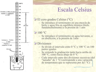 Escala Celsius El cero grados Celsius ( ° C) Se introduce el termómetro en una mezcla de hielo y agua fría en equilibrio térmico (hielo fundamentalmente) a la presión de 1 atm 100  ° C Se introduce el termómetro en agua hirviente, o en ebullición, a la presión de 1atm Divisiones Se divide el intervalo entre 0  ° C y 100  ° C en 100 partes iguales Se extiende la graduación tanto hacia arriba de 100  ° C, como hacia abajo de 0  ° C Cada intervalo entre dos divisiones sucesivas (del “tamaño” de 1  ° C) corresponde a una variación de temperatura que se representa por   (1  ° C) 