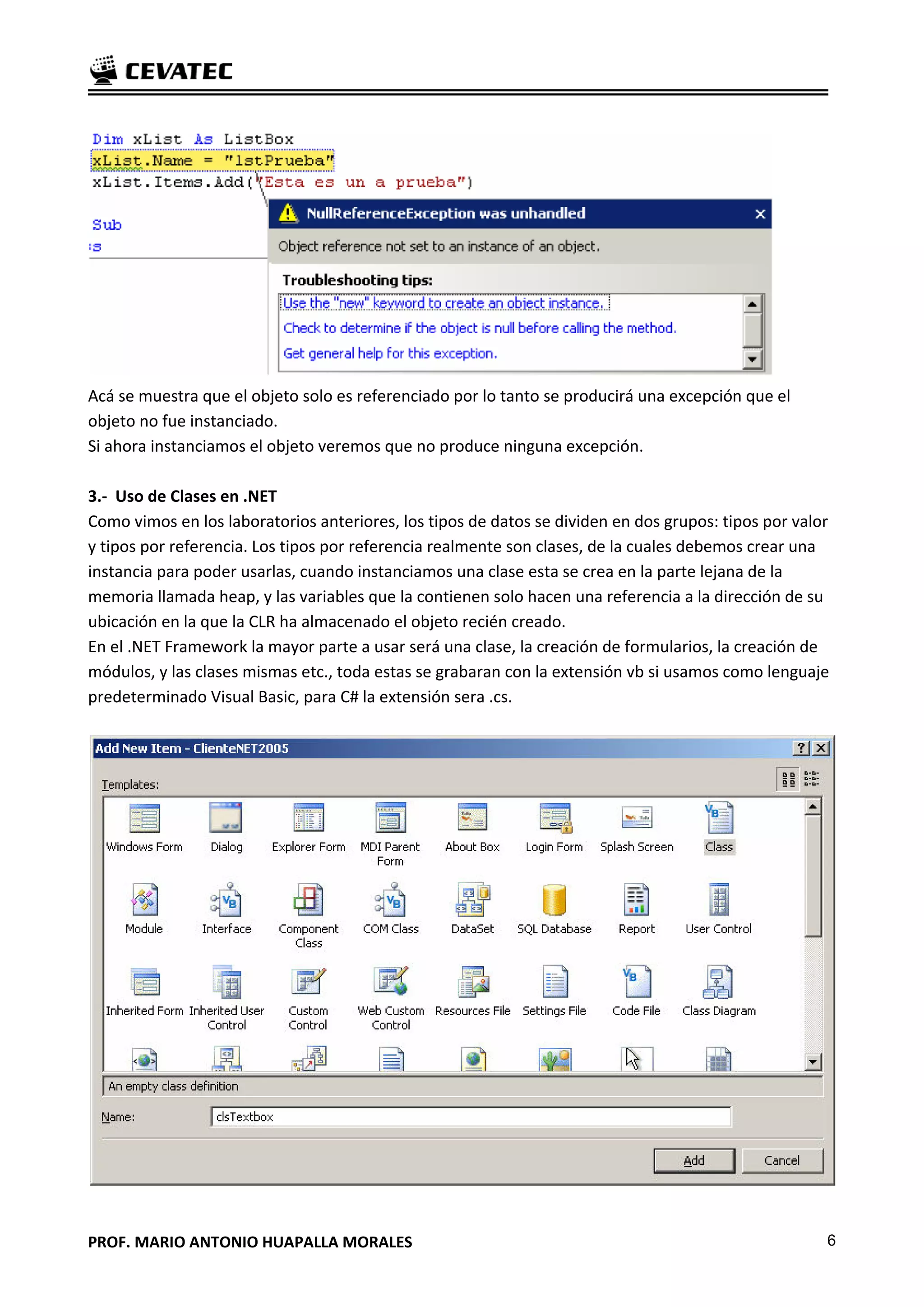 Acá se muestra que el objeto solo es referenciado por lo tanto se producirá una excepción que el
objeto no fue instanciado.
Si ahora instanciamos el objeto veremos que no produce ninguna excepción.

3.- Uso de Clases en .NET
Como vimos en los laboratorios anteriores, los tipos de datos se dividen en dos grupos: tipos por valor
y tipos por referencia. Los tipos por referencia realmente son clases, de la cuales debemos crear una
instancia para poder usarlas, cuando instanciamos una clase esta se crea en la parte lejana de la
memoria llamada heap, y las variables que la contienen solo hacen una referencia a la dirección de su
ubicación en la que la CLR ha almacenado el objeto recién creado.
En el .NET Framework la mayor parte a usar será una clase, la creación de formularios, la creación de
módulos, y las clases mismas etc., toda estas se grabaran con la extensión vb si usamos como lenguaje
predeterminado Visual Basic, para C# la extensión sera .cs.




PROF. MARIO ANTONIO HUAPALLA MORALES                                                                  6
 