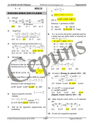 Lic. Rodolfo Carrillo Velásquez                             WWW.lobo-de-fama.blogspot.com                                         Trigonometría.

            E  a2                                RPTA.: D                                     
                                                                                         sec1217   2
                                                                                   I.           6
PROBLEMA DE CLASE                                                                                              n
                                                                                   II. sen(n)  cos(n)  (1) , n  Z
1.    Calcular:
                    2        3               29                                             (csc  csc ) ctg  o
  R  Cos      Cos      Cos      . . .  Cos                                    III. Si:
        30 30
                     30                        30
                                                                                   Entonces  pertenece al IIIC:
                       29 Tér min os
      a) 0      b) 1      c) - 1     d) 2    e) – 2                                A)     Sólo I                 B)     Sólo II
                                                                                   C)     Sólo III        D) II y III E) Todas
2.     Simplificar:
          Tan  5    Sen  7    Sec  9    
                                                                       8.     Si  es un arco del primer cuadrante positivo
      K       2            2            2       
            Cos (5   )Csc(7   )Ctg(9   )                                  y menor que una vuelta, hallar el intervalo de
                                                                                   sen(  ) . Si: 1    2 .
      a) 0 b) - 1       c) 1       d) - 2         e) 2
                                                                                         A) cos 2  sen( )  1
3.    Cuál es la relación que existe entre x e y.                                        B) -1  sen()  sen1
         40  x         15  4 x  2 y        89                                C) -1  sen()  cos1
      Tg           Ctg                    Cos     
         10                   10                2                                  D) cos1< sen()  1
      a) 2y = 3x    b) y = 3x    c) 2y – 3x = k
      d) y = 3x + k e) 2y – 3x = 2k                                                   E) sen2 < sen()  1
                                                                            9.         Reduzca:
4.     Sabiendo que:
                                                                                                                        
               37          77                                                E  csc  2005     tg  2003    
      Ksen        ctg         cos(sen)                                                2                        
                2            2 
                                                                                          17               23   
     Entonces el valor de: M = |sen + csc| en                                         csc  2     c ot  2    
                                                                                   x                              
     términos de K es: (k > 0)
                                                                                   a) 2       b)1       c) -1         d)-2        e)0
                                      ( k 2  1)         ( k 2  1)
     A)2K B) 1/K C) 2/K D)                 2        E)        k
                                                                             10.    Al reducir: (Examen de admisión 2011 – II)
                                                                                                            37       
                                                                                          tg 99  x . cos      x . sec90  x 
5.    En un cuadrilátero convexo ABCD se cumple:                                                            2         
                                                                                   R 
                             A B C        A B C                                                   91     
      sen(A  B  C)  cos2      sen2                                                  ctg       x .sen 40  x 
                              2 2 2       2 2 2                                                   2       
     Entonces el valor del ángulo D es:                                            a) 1 b) senx c) cosx d) - secx                       e) cscx

     A) 45º B) 60º C) 90º D) 135º                   E) 150º
                                                                             11.    Si: cos 10º = a. ¿a que es igual
                                                                                   E = sen100º.cos190º?
                                                        3
                                                                             a) a b) 2a        c) a/2     d) a2 e) -a2
6.    Dado el siguiente intervalo:             2          2
                                                                                   (Segundo examen sumativo 2011 – II)
      Además:
                                
     cos   sen      tg  ctg
                                                                          12.    ¿Qué relación existe entre a y b? sabiendo
                    5;           5 . Calcular:
                                                                                   que:
     A) 2/5 B)/5 C)3/5 D)4/5 E) 
                                                                                      2a  3b        6  3a  2b 
                                                                                   Tg           Ctg              0
7.    Cuál de las siguientes proposiciones son                                        8                   4       
     verdaderas:                                                                   a) ½          b) 1/3          c) ¼     d) 1/5        e) 1/6

                                                                             13.    El valor de la siguiente expresión:

                                                                         4
Centro Preuniversitario de la UNS                                     S-06                                              Ingreso Directo
 