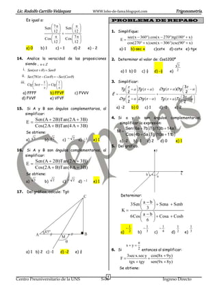 Lic. Rodolfo Carrillo Velásquez                                 WWW.lobo-de-fama.blogspot.com                                  Trigonometría.
         Es igual a:                                                          PROBLEMA DE REPASO
                                         
                          Sen  7   Sen   
                               12       12                               1. Simplifique:
                                        7                                           sec(x  360).cos(x  270)tg(180  x)
                          Cos   Cos                                             E
                               12        12                                           cos(270  x).sen(x  306)csc(90  x)
         a) 0           b) 1        c) – 1       d) 2        e) - 2                a)-1       b)-sec x       c)cotx         d)-cotx e)-tgx

14.       Analice la veracidad de las proposiciones                           2. Determinar el valor de: Cos1200º
         siendo , n  Z                                                                                                         3
      i. Sen(n   )  Sen                                                        a) 1 b) 0         c) ½      d) -½       e) 2
  ii. Sec(781  Cos )  Sec(Cos )
  iii.          1       1                                                 3. Simplificar:
      Ctg  3n    Ctg  
                                                                                                                               3     
                x        x                                                     Tg    Tg     Ctg    Ctg 
                                                                                             .                                    
   a) FFFF           b) FFVF          c) FVVV                                 E      2                                      2      
  d) FVVF            e) VFVF                                                              .Ctg    
                                                                                  Ctg                                        3     
                                                                                                              Tg    Tg 
                                                                                                                          .         
                                                                                      2                                     2      
15.       Si A y B son ángulos complementarios, al                              a) -2     b) 0      c) 1       d) -1     e) 2
         simplificar:
                                                                              4. Si a y b son ángulos                       complementarios,
                Sen (A  2B)Tan (2 A  3 B)
         E                                                                       simplificar la expresión:
                Cos (2 A  B)Tan (4 A  3 B)
                                                                                         Sen 6a  7b.Tg 13b  14a
         Se obtiene:                                                             M
                                                                                         Cos 4b  5a.Tg 10a  11b
         a)     3         b)    2       c)  2 d)  1           e) 1              a) -2 b) -1            c) 2        d) 0      e) 1
                                                                              5. Del gráfico.
16.       Si A y B son ángulos complementarios, al                                                              y
         simplificar:
                Sen (A  2B)Tan (2 A  3 B)
         E
                Cos (2 A  B)Tan (4 A  3 B)
         Se obtiene:                                                                                     b                          x
                                                                                                                 a
         a)     3         b)    2       c)  2     d)  1       e) 1

17.      Del gráfico, calcule: Tg
                                                         C                          Determinar:
                                                                                                     
                                                                                        3 Sen  a  b   Sena  Senb
                                                                                     K        3 
                                                                                                     
                                                                                        6 Cos  a  b   Cosa  Cosb
                                                                                                 6 
                                                                                         1           1             1         1          1
                          45º                                                       a)    2      b)    3        c)    4      d) 2       e) 3
                    A                                    B
                                        M
                                                                                                 
                                                                                          xy
                                                                              6. Si               2 entonces al simplificar:
         a) 1 b) 2 c) -1               d) -2      e) ¾
                                                                                          3sec x.sec y cos(8x  9y)
                                                                                    F                
                                                                                           tgx  tgy sen(9x  8y)
                                                                                   Se obtiene:

                                                                          5
Centro Preuniversitario de la UNS                                      S-06                                           Ingreso Directo
 
