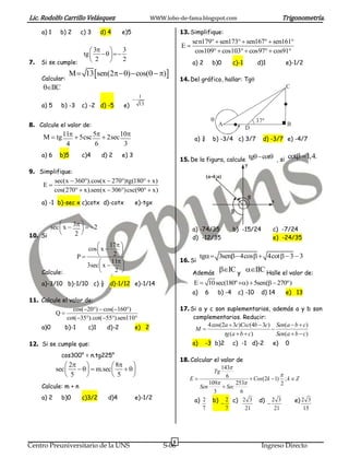 Lic. Rodolfo Carrillo Velásquez                      WWW.lobo-de-fama.blogspot.com                                Trigonometría.
     a) 1     b) 2    c) 3    d) 4     e)5                      13. Simplifique:
                                                                     sen179  sen173  sen167  sen161
                                                                E
                     3      3                                      cos109  cos103  cos97  cos91
                 tg     
7. Si se cumple:     2       2
                                                                     a) 2       b)0         c)-1       d)1         e)-1/2
                 M  13 sen(2)  cos(  )
     Calcular:                                                  14. Del gráfico, hallar: Tg
     IIC                                                                                                         C
                                               1
                                             
     a) 5     b) -3   c) -2 d) -5      e)      13


                                                                                                      37º
8. Calcule el valor de:                                                             A
                                                                                                   D
                                                                                                                   B

     M  tg 11  5csc 5  2sec 10                                 a) ¾       b) -3/4 c) 3/7           d) -3/7 e) -4/7
             4          6         3
     a) 6    b)5      c)4     d) 2     e) 3                                                                        cot  1,4.
                                                                15. De la figura, calcule tg cot , si
                                                                                                   y
9. Simplifique:
                                                                            (a-4;a)
            sec(x  360).cos(x  270)tg(180  x)
     E
            cos(270  x).sen(x  306)csc(90  x)
     a) -1 b)-sec x c)cotx d)-cotx            e)-tgx                                                         x



                   
       sec  x  3   2                                           a) -74/35              b) -15/24        c) -7/24
10. Si
                 2 
                                                                     d) -12/35                               e) -24/35
                                17 
                       cos  x      
                   P             2                                     tg 3sen 4cos   4cot   3  3
                                 11                          16. Si
                       3sec  x      
    Calcule:                      2                                Además
                                                                                    IC y IIC Halle el valor de:
     a)-3/10 b)-1/10 c) ½ d)-1/12 e)-1/14                            E  10 sec(180º )  5sen(  270º)
                                                                     a)     6       b) -4     c) -10    d) 14      e) 13
11. Calcule el valor de:
                cos(20)  cos(160)                          17. Si a y c son suplementarios, además a y b son
         Q
              cot(35).cot(55).sen110                            complementarios. Reducir:
     a)0       b)-1     c)1     d)-2          e) 2                        4 cos(2a  3c)Csc(4b  3c) Sen(a  b  c)
                                                                      M                            
                                                                                 tg (a  b  c)       Sen(a  b  c)
12. Si se cumple que:                                                a)     -3 b)2          c) -1 d)-2       e)    0

              cos300° = n.tg225°
                                                                18. Calcular el valor de
                 2            8                                           143
            sec      m.sec                                          Tg
                 5             5                                              6                      
                                                                   E                        Cos(2k  1) ; k  Z
                                                                           109       253               2
     Calcule: m + n                                                    Sen       Sec
                                                                             3          6
     a) 2     b)0     c)3/2     d)4           e)-1/2                 a) 2 b)  2 c) 2 3 d) 2 3                 e) 2 3
                                                                                                   
                                                                        7         7       21          21           15




                                                            6
Centro Preuniversitario de la UNS                        S-06                                            Ingreso Directo
 