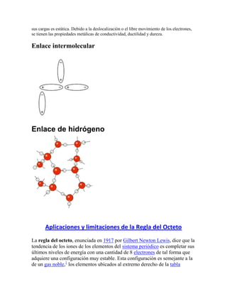 sus cargas es estática. Debido a la deslocalización o el libre movimiento de los electrones,
se tienen las propiedades metálicas de conductividad, ductilidad y dureza.

Enlace intermolecular




Enlace de hidrógeno




       Aplicaciones y limitaciones de la Regla del Octeto
La regla del octeto, enunciada en 1917 por Gilbert Newton Lewis, dice que la
tendencia de los iones de los elementos del sistema periódico es completar sus
últimos niveles de energía con una cantidad de 8 electrones de tal forma que
adquiere una configuración muy estable. Esta configuración es semejante a la
de un gas noble,1 los elementos ubicados al extremo derecho de la tabla
 