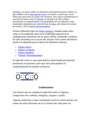 periódica. Los gases nobles son elementos electroquímicamente estables, ya
que cumplen con la estructura de Lewis, son inertes, es decir que es muy
difícil que reaccionen con algún otro elemento. Esta regla es aplicable para la
creación de enlaces entre los átomos, la naturaleza de estos enlaces
determinará el comportamiento y las propiedades de las moléculas. Estas
propiedades dependerán por tanto del tipo de enlace, del número de enlaces
por átomo, y de las fuerzas intermoleculares.

Existen diferentes tipos de enlace químico, basados todos ellos,
como se ha explicado antes en la estabilidad especial de la
configuración electrónica de los gases nobles, tendiendo a rodearse
de ocho electrónes en su nivel más externo. Este octeto electrónico
puede ser adquirido por un átomo de diferentes maneras:

      Enlace iónico
      Enlace covalente
      Enlace metálico
      Enlaces intermoleculares

la regla del octeto es una regla práctica aproximada que presenta
numerosas excepciones, pero que sirve para predecir el
comportamiento de muchas sustancias.




                               Limitaciones
Los átomos que no cumplen la regla del octeto en algunos
compuestos son: carbono, nitrógeno, oxígeno y azufre.
Algunas moléculas o iones sumamente reactivos tienen átomos con
menos de ocho electrones en su La forma más clara para ver
 