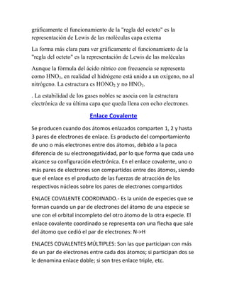 gráficamente el funcionamiento de la "regla del octeto" es la
representación de Lewis de las moléculas capa externa
La forma más clara para ver gráficamente el funcionamiento de la
"regla del octeto" es la representación de Lewis de las moléculas
Aunque la fórmula del ácido nítrico con frecuencia se representa
como HNO3, en realidad el hidrógeno está unido a un oxígeno, no al
nitrógeno. La estructura es HONO2 y no HNO3.
. La estabilidad de los gases nobles se asocia con la estructura
electrónica de su última capa que queda llena con ocho electrones.

                        Enlace Covalente
Se producen cuando dos átomos enlazados comparten 1, 2 y hasta
3 pares de electrones de enlace. Es producto del comportamiento
de uno o más electrones entre dos átomos, debido a la poca
diferencia de su electronegatividad, por lo que forma que cada uno
alcance su configuración electrónica. En el enlace covalente, uno o
más pares de electrones son compartidos entre dos átomos, siendo
que el enlace es el producto de las fuerzas de atracción de los
respectivos núcleos sobre los pares de electrones compartidos

ENLACE COVALENTE COORDINADO.- Es la unión de especies que se
forman cuando un par de electrones del átomo de una especie se
une con el orbital incompleto del otro átomo de la otra especie. El
enlace covalente coordinado se representa con una flecha que sale
del átomo que cedió el par de electrones: N->H

ENLACES COVALENTES MÚLTIPLES: Son las que participan con más
de un par de electrones entre cada dos átomos; si participan dos se
le denomina enlace doble; si son tres enlace triple, etc.
 
