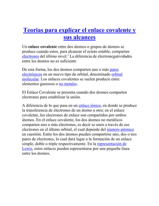 Teorias para explicar el enlace covalente y
               sus alcances
Un enlace covalente entre dos átomos o grupos de átomos se
produce cuando estos, para alcanzar el octeto estable, comparten
electrones del último nivel.1 La diferencia de electronegatividades
entre los átomos no es suficiente

De esta forma, los dos átomos comparten uno o más pares
electrónicos en un nuevo tipo de orbital, denominado orbital
molecular. Los enlaces covalentes se suelen producir entre
elementos gaseosos o no metales.

El Enlace Covalente se presenta cuando dos átomos comparten
electrones para estabilizar la unión.

A diferencia de lo que pasa en un enlace iónico, en donde se produce
la transferencia de electrones de un átomo a otro; en el enlace
covalente, los electrones de enlace son compartidos por ambos
átomos. En el enlace covalente, los dos átomos no metálicos
comparten uno o más electrones, es decir se unen a través de sus
electrones en el último orbital, el cual depende del número atómico
en cuestión. Entre los dos átomos pueden compartirse uno, dos o tres
pares de electrones, lo cual dará lugar a la formación de un enlace
simple, doble o triple respectivamente. En la representación de
Lewis, estos enlaces pueden representarse por una pequeña línea
entre los átomos.
 