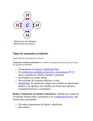 Tipos de sustancias covalentes
Existen dos tipos de sustancias covalentes:

Sustancias covalentes moleculares: los enlaces covalentes forman moléculas que tienen
las siguientes propiedades:

       Temperaturas de fusión y ebullición bajas.
       En condiciones normales de presión y temperatura (25 °C
       aprox.) pueden ser sólidos, líquidos o gaseosos
       Son blandos en estado sólido.
       Son aislantes de corriente eléctrica y calor.
       Solubilidad: las moléculas polares son solubles en disolventes
       polares y las apolares son solubles en disolventes apolares
       (semejante disuelve a semejante).

Redes o Sustancias covalentes reticulares: Además las sustancias
covalentes forman redes, semejantes a los compuestos iónicos, que
tienen estas propiedades:

       Elevadas temperaturas de fusión y ebullición.
       Son sólidos .
 