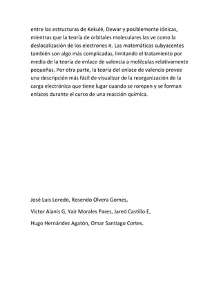 entre las estructuras de Kekulé, Dewar y posiblemente iónicas,
mientras que la teoría de orbitales moleculares las ve como la
deslocalización de los electrones π. Las matemáticas subyacentes
también son algo más complicadas, limitando el tratamiento por
medio de la teoría de enlace de valencia a moléculas relativamente
pequeñas. Por otra parte, la teoría del enlace de valencia provee
una descripción más fácil de visualizar de la reorganización de la
carga electrónica que tiene lugar cuando se rompen y se forman
enlaces durante el curso de una reacción química.




José Luis Loredo, Rosendo Olvera Gomes,

Víctor Alanís G, Yair Morales Pares, Jared Castillo E,

Hugo Hernández Agatón, Omar Santiago Cortes.
 