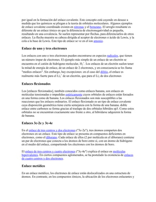 por igual en la formación del enlace covalente. Este concepto está cayendo en desuso a
medida que los químicos se pliegan a la teoría de orbitales moleculares. Algunos ejemplos
de enlace covalente coordinado existen en nitronas y el borazano. El arreglo resultante es
diferente de un enlace iónico en que la diferencia de electronegatividad es pequeña,
resultando en una covalencia. Se suelen representar por flechas, para diferenciarlos de otros
enlaces. La flecha muestra su cabeza dirigida al aceptor de electrones o ácido de Lewis, y la
cola a la base de Lewis. Este tipo de enlace se ve en el ion amonio.

Enlace de uno y tres electrones

Los enlaces con uno o tres electrones pueden encontrarse en especies radicales, que tienen
un número impar de electrones. El ejemplo más simple de un enlace de un electrón se
encuentra en el catión de hidrógeno molecular, H2+. Los enlaces de un electrón suelen tener
la mitad de energía de enlace, de un enlace de 2 electrones, y en consecuencia se les llama
"medios enlaces". Sin embargo, hay excepciones: en el caso del dilitio, el enlace es
realmente más fuerte para el Li2+ de un electrón, que para el Li2 de dos electrones

Enlaces flexionados

Los [enlaces flexionados], también conocidos como enlaces banana, son enlaces en
moléculas tensionadas o impedidas estéricamente cuyos orbitales de enlaces están forzados
en una forma como de banana. Los enlaces flexionados son más susceptibles a las
reacciones que los enlaces ordinarios. El enlace flexionado es un tipo de enlace covalente
cuya disposición geométrica tiene cierta semejanza con la forma de una banana. doble
enlace entre carbonos se forma gracias al traslape de dos orbitales híbridos sp3. Como estos
orbitales no se encuentran exactamente uno frente a otro, al hibridarse adquieren la forma
de banana.

Enlaces 3c-2e y 3c-4e

En el enlace de tres centros y dos electrones ("3c-2e"), tres átomos comparten dos
electrones en un enlace. Este tipo de enlace se presenta en compuestos deficientes en
electrones, como el diborano. Cada enlace de ellos (2 por molécula en el diborano) contiene
un par de electrones que conecta a los átomos de boro entre sí, con un átomo de hidrógeno
en el medio del enlace, compartiendo los electrones con los átomos de boro.

El enlace de tres centros y cuatro electrones ("3c-4e") explica el enlace en moléculas
hipervalentes. En ciertos compuestos aglomerados, se ha postulado la existencia de enlaces
de cuatro centros y dos electrones.

Enlace metálico

En un enlace metálico, los electrones de enlace están deslocalizados en una estructura de
átomos. En contraste, en los compuestos iónicos, la ubicación de los electrones enlazantes y
 