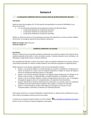 Semana 6
La educación ambiental ante los nuevos retos de profesionalización docente
Descripción:
Realiza la lectura de las páginas 63 a 72, del material correspondiente a la semana 6 del Módulo 2, que
abraca los temas de:
2.1. Los contenidos ambientales de los programas escolares de Educación Básica
o La educación ambiental en la educación preescolar
o La educación ambiental en la educación primaria
o La educación ambiental en la educación secundaria
Elabora un reporte de lectura en el que destaques los puntos más importantes, así como una breve reflexión
de los temas. La entrega de reporte de lectura deberás realizarla en
Medio de entrega: Página del curso
Fecha de entrega: Del

Auditoría ambiental a la escuela.
Descripción:
Mucho se habla acerca de los grandes problemas ambientales que enfrenta el planeta. Pero diversos de los
problemas globales disminuirían si cada comunidad, escuela o individuo descubre cómo contribuye a las
dificultades y luego decide reducir su impacto ambiental.

Dividir al grupo en cinco equipos, asignándole a cada uno la tarea específica a evaluar:
Equipo 1. Uso del agua: Registrar el manejo del agua en los baños, los bebederos, el laboratorio, la
cocina, los jardines, etc.; tomar nota de cualquier desperdicio o empleo en exceso del líquido y
revisar las instalaciones hidráulicas (para ver si hay fugas).
Equipo 2. Uso y destino del papel: Averiguar si se adquiere papel reciclado para ser utilizado en las
oficinas, cómo es usado, si es desperdiciado, si el papel de desecho es reutilizado o reciclado.
Equipo 3. Uso de la energía: Registrar cuando la energía eléctrica (luz) está en uso, si hay alguien
encargado de apagar las luces o si es desperdiciada, si se adquieren focos ahorradores.
Equipo 4. Manejo de los desechos sólidos (basura): Inspeccionar si la escuela cuenta con recipientes
específicos para cada material (basura orgánica, vidrio, papel), o si la basura es quemada.
Equipo 5. Uso del transporte: Analizar cómo llega (y se va) la gente a la escuela, si es por
Transporte público, caminando, en bicicleta o en automóvil particular.

Cada equipo contará con un espacio designado en donde llevarán un registro de las condiciones en que se
lleva a cabo las actividades anteriores que les toco auditar.
El espacio de su esquipo lo podrán localizar en el foro titulado
dentro, de este, encontraran el espacio designado a cada equipo.

Act. 26.Auditoría ambiental a la escuela,

[Seleccione la fecha]

Esta actividad está enfocada a mostrar cómo llevar a cabo una auditoría ambiental en su escuela, usando el
conocimiento aprendido con relación al medio ambiente. Para realizarla se proponen los siguientes pasos:

 