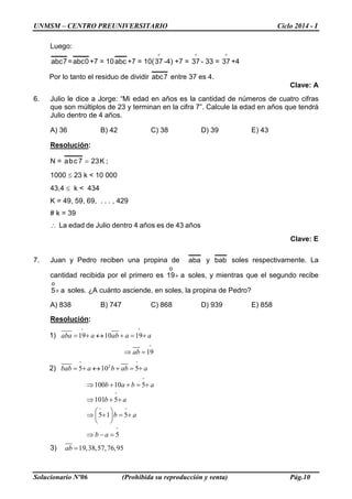 UNMSM – CENTRO PREUNIVERSITARIO Ciclo 2014 - I
Solucionario Nº06 (Prohibida su reproducción y venta) Pág.10
Luego:
7abc = 0abc +7 = 10abc +7 = 10(

37 -4) +7 =

37 - 33 =

37 +4
Por lo tanto el residuo de dividir 7abc entre 37 es 4.
Clave: A
6. Julio le dice a Jorge: “Mi edad en años es la cantidad de números de cuatro cifras
que son múltiplos de 23 y terminan en la cifra 7”. Calcule la edad en años que tendrá
Julio dentro de 4 años.
A) 36 B) 42 C) 38 D) 39 E) 43
Resolución:
N = K237cba = ;
1000 ≤ 23 k < 10 000
43,4 ≤ k < 434
K = 49, 59, 69, . . . , 429
# k = 39
La edad de Julio dentro 4 años es de 43 años∴
Clave: E
7. Juan y Pedro reciben una propina de aba y bab soles respectivamente. La
cantidad recibida por el primero es a19
o
+ soles, y mientras que el segundo recibe
a5
o
+ soles. ¿A cuánto asciende, en soles, la propina de Pedro?
A) 838 B) 747 C) 868 D) 939 E) 858
Resolución:
1) 19 10 19aba a ab a a
° °
= + ↔ + = +
19ab
°
⇒ =
2) 2
5 10 5bab a b ab a
° °
= + ↔ + = +
100 10 5
101 5
5 1 5
5
b a b a
b a
b a
b a
°
°
° °
°
⇒ + + = +
⇒ + +
 
⇒ + = + 
 
⇒ − =
3) 19,38,57,76,95ab =
 