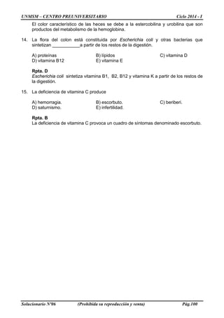 UNMSM – CENTRO PREUNIVERSITARIO Ciclo 2014 - I
Solucionario Nº06 (Prohibida su reproducción y venta) Pág.100
El color característico de las heces se debe a la estercobilina y urobilina que son
productos del metabolismo de la hemoglobina.
14. La flora del colon está constituida por Escherichia coli y otras bacterias que
sintetizan ___________a partir de los restos de la digestión.
A) proteínas B) lípidos C) vitamina D
D) vitamina B12 E) vitamina E
Rpta. D
Escherichia coli sintetiza vitamina B1, B2, B12 y vitamina K a partir de los restos de
la digestión.
15. La deficiencia de vitamina C produce
A) hemorragia. B) escorbuto. C) beriberi.
D) saturnismo. E) infertilidad.
Rpta. B
La deficiencia de vitamina C provoca un cuadro de síntomas denominado escorbuto.
 