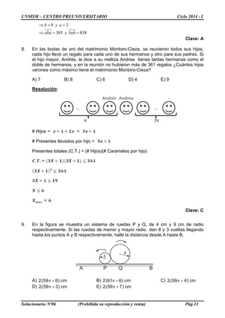 UNMSM – CENTRO PREUNIVERSITARIO Ciclo 2014 - I
Solucionario Nº06 (Prohibida su reproducción y venta) Pág.11
A BP Q
4
9
8 3
383 838
b y a
aba y bab
⇒= =
⇒= =
Clave: A
8. En las bodas de oro del matrimonio Montoro-Cieza, se reunieron todos sus hijos,
cada hijo llevó un regalo para cada uno de sus hermanos y otro para sus padres. Si
el hijo mayor, Andrés, le dice a su melliza Andrea tienes tantas hermanas como el
doble de hermanos, y en la reunión no hubieron más de 361 regalos ¿Cuántos hijos
varones como máximo tiene el matrimonio Montoro-Cieza?
A) 7 B) 8 C) 6 D) 4 E) 9
Resolución:
# Hijos
# Presentes llevados por hijo
Presentes totales (C.T.) = (# Hijos)(# Caramelos por hijo)
Clave: C
9. En la figura se muestra un sistema de ruedas P y Q, de 4 cm y 9 cm de radio
respectivamente. Si las ruedas de menor y mayor radio dan 8 y 3 vueltas llegando
hasta los puntos A y B respectivamente, halle la distancia desde A hasta B.
A) cm)659(2 +π B) cm)661(2 +π C) cm)459(2 +π
D) cm)359(2 +π E) cm)759(2 +π
 