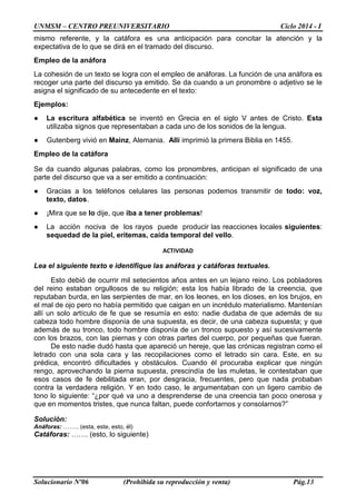 UNMSM – CENTRO PREUNIVERSITARIO Ciclo 2014 - I
Solucionario Nº06 (Prohibida su reproducción y venta) Pág.13
mismo referente, y la catáfora es una anticipación para concitar la atención y la
expectativa de lo que se dirá en el tramado del discurso.
Empleo de la anáfora
La cohesión de un texto se logra con el empleo de anáforas. La función de una anáfora es
recoger una parte del discurso ya emitido. Se da cuando a un pronombre o adjetivo se le
asigna el significado de su antecedente en el texto:
Ejemplos:
● La escritura alfabética se inventó en Grecia en el siglo V antes de Cristo. Esta
utilizaba signos que representaban a cada uno de los sonidos de la lengua.
● Gutenberg vivió en Mainz, Alemania. Allí imprimió la primera Biblia en 1455.
Empleo de la catáfora
Se da cuando algunas palabras, como los pronombres, anticipan el significado de una
parte del discurso que va a ser emitido a continuación:
● Gracias a los teléfonos celulares las personas podemos transmitir de todo: voz,
texto, datos.
● ¡Mira que se lo dije, que iba a tener problemas!
● La acción nociva de los rayos puede producir las reacciones locales siguientes:
sequedad de la piel, eritemas, caída temporal del vello.
ACTIVIDAD
Lea el siguiente texto e identifique las anáforas y catáforas textuales.
Esto debió de ocurrir mil setecientos años antes en un lejano reino. Los pobladores
del reino estaban orgullosos de su religión; esta los había librado de la creencia, que
reputaban burda, en las serpientes de mar, en los leones, en los dioses, en los brujos, en
el mal de ojo pero no había permitido que caigan en un incrédulo materialismo. Mantenían
allí un solo artículo de fe que se resumía en esto: nadie dudaba de que además de su
cabeza todo hombre disponía de una supuesta, es decir, de una cabeza supuesta; y que
además de su tronco, todo hombre disponía de un tronco supuesto y así sucesivamente
con los brazos, con las piernas y con otras partes del cuerpo, por pequeñas que fueran.
De esto nadie dudó hasta que apareció un hereje, que las crónicas registran como el
letrado con una sola cara y las recopilaciones como el letrado sin cara. Este, en su
prédica, encontró dificultades y obstáculos. Cuando él procuraba explicar que ningún
rengo, aprovechando la pierna supuesta, prescindía de las muletas, le contestaban que
esos casos de fe debilitada eran, por desgracia, frecuentes, pero que nada probaban
contra la verdadera religión. Y en todo caso, le argumentaban con un ligero cambio de
tono lo siguiente: “¿por qué va uno a desprenderse de una creencia tan poco onerosa y
que en momentos tristes, que nunca faltan, puede confortarnos y consolarnos?”
Solución:
Anáforas: …….. (esta, este, esto, él)
Catáforas: ……. (esto, lo siguiente)
 