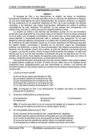 UNMSM – CENTRO PREUNIVERSITARIO Ciclo 2014 - I
Solucionario Nº06 (Prohibida su reproducción y venta) Pág.14
COMPRENSIÓN LECTORA
TEXTO 1
El lenguaje de Tlön y sus derivaciones ̶ la religión, las letras, la metafísica ̶
presuponen el idealismo. El mundo para ellos no es un concurso de objetos en el espacio;
es una serie heterogénea de actos independientes. Es sucesivo, temporal, no espacial.
No hay sustantivos en la conjetural Ursprache de Tlön, de la que proceden los idiomas
«actuales» y los dialectos: hay verbos impersonales, calificados por sufijos (o prefijos)
monosilábicos de valor adverbial. Por ejemplo: no hay palabra que corresponda a la
palabra luna, pero hay un verbo que sería en español lunecer o lunar.
Lo anterior se refiere a los idiomas del hemisferio austral. En los del hemisferio
boreal (de cuya Ursprache hay muy pocos datos en el Onceno Tomo) la célula primordial
no es el verbo, sino el adjetivo monosilábico. No se dice luna: se dice aéreo-claro sobre
oscuro-redondo o anaranjado-tenue-de cielo o cualquier otra agregación. En el caso
elegido la masa de adjetivos corresponde a un objeto real; el hecho es puramente fortuito.
En la literatura de este hemisferio (como en el mundo subsistente de Meinong) abundan
los objetos ideales, convocados y disueltos en un momento, según las necesidades
poéticas. Los determina, a veces, la mera simultaneidad. Hay objetos compuestos de dos
términos, uno de carácter visual y otro auditivo: el color del naciente y el remoto grito de
un pájaro. Los hay de muchos: el sol y el agua contra el pecho del nadador, el vago rosa
trémulo que se ve con los ojos cerrados, la sensación de quien se deja llevar por un río y
también por el sueño. Esos objetos de segundo grado pueden combinarse con otros; el
proceso, mediante ciertas abreviaturas, es prácticamente infinito.
Hay poemas famosos compuestos de una sola enorme palabra. Esta palabra integra
un objeto poético creado por el autor. El hecho de que nadie crea en la realidad de los
sustantivos hace, paradójicamente, que sea interminable su número. Los idiomas del
hemisferio boreal de Tlön poseen todos los nombres de las lenguas indoeuropeas y otros
muchos más.
1. ¿Cuál es el tema central?
A) El uso de las clases gramaticales en Tlön
B) Los objetos ideales en la literatura de Tlön
C) Las características de los dialectos de Tlön
D) El papel del sustantivo en la lengua de Tlön
E) La naturaleza idealista del lenguaje en Tlön*
SOL. El lenguaje de Tlön y sus derivaciones -la religión, las letras, la metafísica-
presuponen el idealismo.
2. El término CONCURSO se entiende como
A) competencia. B) concurrencia.* C) participación.
D) implicación. E) dominio.
SOL. El mundo para ellos no es un concurso de objetos en el espacio, es decir, no
implica que los objetos se junten en un mismo lugar o tiempo.
3. Es incompatible sostener que en Tlön
A) las naciones de los hemisferios son, congénitamente, idealistas.
B) existen algunos poemas famosos compuestos por una sola palabra.
C) el mundo es percibido como una sucesión de actos independientes.
D) se asume que los sustantivos podrían referir una realidad material.*
E) el lenguaje es el reflejo la concepción idealista que tienen del mundo.
 
