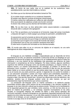 UNMSM – CENTRO PREUNIVERSITARIO Ciclo 2014 - I
Solucionario Nº06 (Prohibida su reproducción y venta) Pág.15
SOL. El hecho de que nadie crea en la realidad de los sustantivos hace,
paradójicamente, que sea interminable su número.
4. Se infiere que en los idiomas del hemisferio boreal de Tlön
A) no existe ningún sustantivo en su conjetural Ursprache.
B) existen solo algunos nombres de lenguas indoeuropeas.
C) ciertos verbos son calificados por sufijos de valor adverbial.
D) la acumulación de adjetivos cumple una función nominal.*
E) tienen más verbos que los idiomas del hemisferio austral.
SOL. No se dice luna: se dice aéreo-claro sobre oscuro-redondo o anaranjado-
tenue-de cielo o cualquier otra agregación.
5. Si en Tlön se percibiera una humareda en el horizonte, luego del campo incendiado
y después del cigarro a medio apagar que produjo la quemazón, probablemente
A) aseverarían que la humareda se deriva del campo incendiado.
B) estarían convencidos de que el fuego es realmente dantesco.
C) asumirían que el cigarro es la causa del incendio del campo.
D) sostendrían que no hay una conexión necesaria entre ellos.*
E) este hecho no podría ser formulado en los idiomas boreales.
SOL. El mundo para ellos no es un concurso de objetos en el espacio; es una serie
heterogénea de actos independientes.
TEXTO 2
El lenguaje es una habilidad compleja y especializada que se desarrolla de forma
espontánea en el niño, sin esfuerzo consciente o instrucción formal, se despliega sin que
tengamos conciencia de la lógica que subyace a él, es cualitativamente igual en todos los
individuos, y es muy distinto de las habilidades más generales que tenemos de tratar
información o comportarnos de forma inteligente. Por estos motivos, algunos científicos
cognitivos han definido el lenguaje como una facultad psicológica, un órgano mental, un
sistema neural y un módulo computacional. Sin embargo, yo prefiero un término más
pintoresco como «instinto», ya que esta palabra transmite la idea de que las personas
saben hablar en el mismo sentido en que las arañas saben tejer sus telas. Tejer una tela
no es el invento de una araña anónima y genial, ni depende de si la araña ha recibido o
no una educación apropiada o posee una mayor aptitud para actividades espaciales o
constructivas. Las arañas tejen sus telas porque tienen cerebro de araña, y eso les
impulsa a tejer y les permite hacerlo bien. Aunque hay diferencias entre las telarañas y las
palabras, quisiera que el lenguaje pudiera verse de esta manera, ya que así
entenderemos mejor los fenómenos que vamos a examinar.
La concepción del lenguaje como un instinto contradice a la sabiduría popular
transmitida durante siglos como axioma de las humanidades y las ciencias sociales. El
lenguaje no es más invención cultural que la postura erecta. Tampoco es la manifestación
de la capacidad general de usar símbolos; como veremos, un niño de tres años es un
genio en materia de gramática, y, sin embargo, bastante incompetente en las artes
visuales, la iconografía religiosa, las señales de tráfico y otros típicos ejemplos del
currículum semiótico. Aunque el lenguaje es una grandiosa capacidad exclusiva del homo
sapiens de entre todas las especies, no por ello debe apartar el estudio de lo humano del
dominio de la biología, ya que cualquier grandiosa capacidad exclusiva de una especie
viviente no es algo único en el reino animal.
 