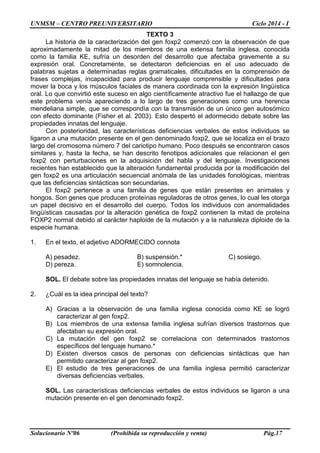 UNMSM – CENTRO PREUNIVERSITARIO Ciclo 2014 - I
Solucionario Nº06 (Prohibida su reproducción y venta) Pág.17
TEXTO 3
La historia de la caracterización del gen foxp2 comenzó con la observación de que
aproximadamente la mitad de los miembros de una extensa familia inglesa, conocida
como la familia KE, sufría un desorden del desarrollo que afectaba gravemente a su
expresión oral. Concretamente, se detectaron deficiencias en el uso adecuado de
palabras sujetas a determinadas reglas gramaticales, dificultades en la comprensión de
frases complejas, incapacidad para producir lenguaje comprensible y dificultades para
mover la boca y los músculos faciales de manera coordinada con la expresión lingüística
oral. Lo que convirtió este suceso en algo científicamente atractivo fue el hallazgo de que
este problema venía apareciendo a lo largo de tres generaciones como una herencia
mendeliana simple, que se correspondía con la transmisión de un único gen autosómico
con efecto dominante (Fisher et al. 2003). Esto despertó el adormecido debate sobre las
propiedades innatas del lenguaje.
Con posterioridad, las características deficiencias verbales de estos individuos se
ligaron a una mutación presente en el gen denominado foxp2, que se localiza en el brazo
largo del cromosoma número 7 del cariotipo humano. Poco después se encontraron casos
similares y, hasta la fecha, se han descrito fenotipos adicionales que relacionan el gen
foxp2 con perturbaciones en la adquisición del habla y del lenguaje. Investigaciones
recientes han establecido que la alteración fundamental producida por la modificación del
gen foxp2 es una articulación secuencial anómala de las unidades fonológicas, mientras
que las deficiencias sintácticas son secundarias.
El foxp2 pertenece a una familia de genes que están presentes en animales y
hongos. Son genes que producen proteínas reguladoras de otros genes, lo cual les otorga
un papel decisivo en el desarrollo del cuerpo. Todos los individuos con anormalidades
lingüísticas causadas por la alteración genética de foxp2 contienen la mitad de proteína
FOXP2 normal debido al carácter haploide de la mutación y a la naturaleza diploide de la
especie humana.
1. En el texto, el adjetivo ADORMECIDO connota
A) pesadez. B) suspensión.* C) sosiego.
D) pereza. E) somnolencia.
SOL. El debate sobre las propiedades innatas del lenguaje se había detenido.
2. ¿Cuál es la idea principal del texto?
A) Gracias a la observación de una familia inglesa conocida como KE se logró
caracterizar al gen foxp2.
B) Los miembros de una extensa familia inglesa sufrían diversos trastornos que
afectaban su expresión oral.
C) La mutación del gen foxp2 se correlaciona con determinados trastornos
específicos del lenguaje humano.*
D) Existen diversos casos de personas con deficiencias sintácticas que han
permitido caracterizar al gen foxp2.
E) El estudio de tres generaciones de una familia inglesa permitió caracterizar
diversas deficiencias verbales.
SOL. Las características deficiencias verbales de estos individuos se ligaron a una
mutación presente en el gen denominado foxp2.
 