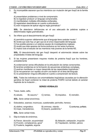 UNMSM – CENTRO PREUNIVERSITARIO Ciclo 2014 - I
Solucionario Nº06 (Prohibida su reproducción y venta) Pág.18
3. Es incompatible aseverar que los miembros con mutación del gen foxp2 de la familia
KE
A) presentaban problemas a nivel de comprensión.
B) no lograban producir un lenguaje comprensible.
C) manifestaban múltiples dificultades orofaciales.
D) registraban desórdenes en cuanto a articulación.
E) eran incapaces de aplicar alguna regla gramatical.*
SOL. Se detectaron deficiencias en el uso adecuado de palabras sujetas a
determinadas reglas gramaticales.
4. Se infiere que el descubrimiento del gen foxp2
A) permitiría suponer válidamente que el lenguaje tiene carácter innato.*
B) revela que solo hay un gen que es el único responsable del lenguaje.
C) fue posible gracias a un extenso equipo de investigadores ingleses.
D) reveló que este aparece de forma exclusiva en los seres humanos.
E) implicó solo el estudio de los miembros más jóvenes de la familia KE.
SOL. El descubrimiento del gen foxp2 despertó el adormecido debate sobre las
propiedades innatas del lenguaje.
5. Si las mujeres presentaran mayores niveles de proteína foxp2 que los hombres,
probablemente
A) evidenciarían serias dificultades en la articulación de ciertas consonantes.
B) tendrían problemas en la formación de secuencias sintácticas complejas.
C) podrían manifestar un mayor desarrollo de las capacidades lingüísticas.*
D) se recuperarían con rapidez al sufrir una lesión en el área del lenguaje.
E) no presentarían ninguna dificultad en cuanto a comprensión de lectura.
SOL. Todos los individuos con anormalidades lingüísticas causadas por la alteración
genética de foxp2 contienen la mitad de proteína FOXP2 normal debido al carácter
haploide de la mutación…
SERIES VERBALES
1. Tosco, basto, zafio,
A) adusto. B) cazurro.* C) remiso. D) impúdico. E) remolón.
SOL. Serie verbal sinonímica.
2. Estocástico, azaroso; inconcuso, cuestionable; perínclito, heroico;
A) sibilino, enigmático. B) ominoso, vitando. C) contumaz, porfiado.
D) inope, menesteroso. E) bizarro, pusilánime.*
SOL. Serie verbal mixta.
3. Elija la triada de sinónimos.
A) Fervor, devoción, ecuanimidad B) Ablación, extirpación, irrupción
C) Fruición, complacencia, goce* D) Trepidación, temblor, pánico
E) Fruslería, bagatela, argucia
 