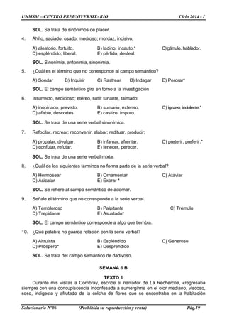 UNMSM – CENTRO PREUNIVERSITARIO Ciclo 2014 - I
Solucionario Nº06 (Prohibida su reproducción y venta) Pág.19
SOL. Se trata de sinónimos de placer.
4. Ahíto, saciado; osado, medroso; mordaz, incisivo;
A) aleatorio, fortuito. B) ladino, incauto.* C)gárrulo, hablador.
D) espléndido, liberal. E) pérfido, desleal.
SOL. Sinonimia, antonimia, sinonimia.
5. ¿Cuál es el término que no corresponde al campo semántico?
A) Sondar B) Inquirir C) Rastrear D) Indagar E) Perorar*
SOL. El campo semántico gira en torno a la investigación
6. Insurrecto, sedicioso; etéreo, sutil; tunante, taimado;
A) inopinado, previsto. B) sumario, extenso. C) ignavo, indolente.*
D) afable, descortés. E) castizo, impuro.
SOL. Se trata de una serie verbal sinonímica.
7. Refocilar, recrear; reconvenir, alabar; redituar, producir;
A) propalar, divulgar. B) infamar, afrentar. C) preterir, preferir.*
D) confutar, refutar. E) fenecer, perecer.
SOL. Se trata de una serie verbal mixta.
8. ¿Cuál de los siguientes términos no forma parte de la serie verbal?
A) Hermosear B) Ornamentar C) Ataviar
D) Acicalar E) Exorar *
SOL. Se refiere al campo semántico de adornar.
9. Señale el término que no corresponde a la serie verbal.
A) Tembloroso B) Palpitante C) Trémulo
D) Trepidante E) Asustado*
SOL. El campo semántico corresponde a algo que tiembla.
10. ¿Qué palabra no guarda relación con la serie verbal?
A) Altruista B) Espléndido C) Generoso
D) Próspero* E) Desprendido
SOL. Se trata del campo semántico de dadivoso.
SEMANA 6 B
TEXTO 1
Durante mis visitas a Combray, escribe el narrador de La Recherche, «regresaba
siempre con una concupiscencia inconfesada a sumergirme en el olor mediano, viscoso,
soso, indigesto y afrutado de la colcha de flores que se encontraba en la habitación
 