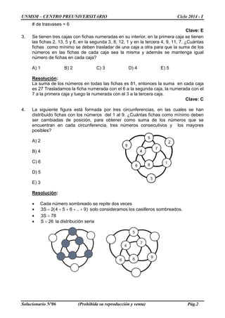 UNMSM – CENTRO PREUNIVERSITARIO Ciclo 2014 - I
Solucionario Nº06 (Prohibida su reproducción y venta) Pág.2
# de trasvases = 6
Clave: E
3. Se tienen tres cajas con fichas numeradas en su interior, en la primera caja se tienen
las fichas 2, 13, 5 y 6, en la segunda 3, 8, 12, 1 y en la tercera 4, 9, 11, 7. ¿Cuántas
fichas como mínimo se deben trasladar de una caja a otra para que la suma de los
números en las fichas de cada caja sea la misma y además se mantenga igual
número de fichas en cada caja?
A) 1 B) 2 C) 3 D) 4 E) 5
Resolución:
La suma de los números en todas las fichas es 81, entonces la suma en cada caja
es 27 Trasladamos la ficha numerada con el 6 a la segunda caja, la numerada con el
7 a la primera caja y luego la numerada con el 3 a la tercera caja.
Clave: C
4. La siguiente figura está formada por tres circunferencias, en las cuales se han
distribuido fichas con los números del 1 al 9. ¿Cuántas fichas como mínimo deben
ser cambiadas de posición, para obtener como suma de los números que se
encuentran en cada circunferencia, tres números consecutivos y los mayores
posibles?
A) 2
B) 4
C) 6
D) 5
E) 3
Resolución:
• Cada número sombreado se repite dos veces
• )9..654(2S3 ++++= solo consideramos los casilleros sombreados.
• 78S3 =
• 26S = la distribución seria
 