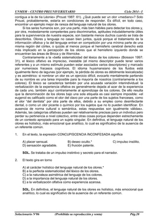 UNMSM – CENTRO PREUNIVERSITARIO Ciclo 2014 - I
Solucionario Nº06 (Prohibida su reproducción y venta) Pág.20
contigua a la de tía Léonie» (Proust 1987: 61). ¿Qué puede ser un olor «mediano»? Solo
Proust, probablemente, estaría en condiciones de responder. Es difícil, en todo caso,
encontrar un ejemplo mejor de rareza del lenguaje natural de los olores.
Si los seres humanos son, por una parte, más bien hábiles para detectar los olores y,
por otra, modestamente competentes para discriminarlos, aptitudes indudablemente útiles
para la supervivencia de nuestra especie, son bastante menos duchos cuando se trata de
describirlos. Olores y lenguaje no casan bien juntos, quizá porque el tratamiento de la
información olfativa y la del lenguaje entran en competición por una mínima parte de una
misma región del córtex, o quizás al menos porque el hemisferio cerebral derecho está
más implicado en la percepción de los olores que el hemisferio izquierdo donde se
encuentran las áreas de Broca y de Wernicke.
Contrariamente a la «bella sistematicidad del léxico de los colores» (Boisson 1997:
31), el léxico olfativo es impreciso, inestable (el mismo descriptor puede tener varios
referentes y a un mismo estímulo pueden estar asociados varios descriptores) y marcado
por numerosos fracasos cognitivos. El idioma huysmansiano de los fluidos está
igualmente lleno de lagunas (por ejemplo, la pérdida de olores es débilmente lexicalizada)
y es asimétrico: si nombrar un olor es un ejercicio difícil, evocarlo mentalmente partiendo
de su nombre es una tarea imposible para la mayoría de nosotros (contrariamente a los
colores). El léxico se caracteriza también por una acusada variación interindividual: la
verbalización de la experiencia olfativa es generalmente dejada al azar de la experiencia
de cada uno, también aquí contrariamente al aprendizaje de los colores. De ello resulta
que la denominación de los olores bajo una sola etiqueta es casi siempre imposible: «el
eugenol es calificado como el olor del clavo por una parte de los sujetos franceses, como
el olor “del dentista” por otra parte de ellos, debido a su empleo como desinfectante
dental, o como un olor picante o químico por los sujetos que no lo pueden identificar. En
ausencia de norma cultural o semántica, estas respuestas son igualmente válidas».
Además, las categorías olfativas pueden ser relativamente precisas para un individuo pero
perder su pertinencia a nivel colectivo, entre otras cosas porque dependen estrechamente
de un contexto apropiado para un sujeto singular. En definitiva, el lenguaje natural de los
olores es holístico, más emocional que analítico, lo cual es significativo de la ausencia de
un referente común.
1. En el texto, la expresión CONCUPISCENCIA INCONFESADA significa
A) placer sensual. B) deseo oculto.* C) impulso insólito.
D) sensación agradable. E) fruición patente.
SOL. Se trataba de un impulso instintivo y secreto para el narrador.
2. El texto gira en torno
A) al carácter holístico del lenguaje natural de los olores.*
B) a la perfecta sistematicidad del léxico de los olores.
C) a la naturaleza asimétrica del lenguaje de los colores.
D) a la importancia del lenguaje natural de los olores.
E) a la verbalización olfativa como experiencia azarosa.
SOL. En definitiva, el lenguaje natural de los olores es holístico, más emocional que
analítico, lo cual es significativo de la ausencia de un referente común.
 