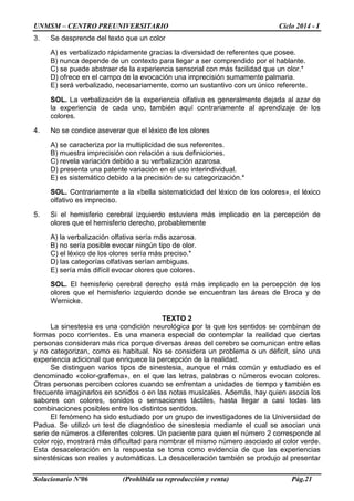 UNMSM – CENTRO PREUNIVERSITARIO Ciclo 2014 - I
Solucionario Nº06 (Prohibida su reproducción y venta) Pág.21
3. Se desprende del texto que un color
A) es verbalizado rápidamente gracias la diversidad de referentes que posee.
B) nunca depende de un contexto para llegar a ser comprendido por el hablante.
C) se puede abstraer de la experiencia sensorial con más facilidad que un olor.*
D) ofrece en el campo de la evocación una imprecisión sumamente palmaria.
E) será verbalizado, necesariamente, como un sustantivo con un único referente.
SOL. La verbalización de la experiencia olfativa es generalmente dejada al azar de
la experiencia de cada uno, también aquí contrariamente al aprendizaje de los
colores.
4. No se condice aseverar que el léxico de los olores
A) se caracteriza por la multiplicidad de sus referentes.
B) muestra imprecisión con relación a sus definiciones.
C) revela variación debido a su verbalización azarosa.
D) presenta una patente variación en el uso interindividual.
E) es sistemático debido a la precisión de su categorización.*
SOL. Contrariamente a la «bella sistematicidad del léxico de los colores», el léxico
olfativo es impreciso.
5. Si el hemisferio cerebral izquierdo estuviera más implicado en la percepción de
olores que el hemisferio derecho, probablemente
A) la verbalización olfativa sería más azarosa.
B) no sería posible evocar ningún tipo de olor.
C) el léxico de los olores sería más preciso.*
D) las categorías olfativas serían ambiguas.
E) sería más difícil evocar olores que colores.
SOL. El hemisferio cerebral derecho está más implicado en la percepción de los
olores que el hemisferio izquierdo donde se encuentran las áreas de Broca y de
Wernicke.
TEXTO 2
La sinestesia es una condición neurológica por la que los sentidos se combinan de
formas poco corrientes. Es una manera especial de contemplar la realidad que ciertas
personas consideran más rica porque diversas áreas del cerebro se comunican entre ellas
y no categorizan, como es habitual. No se considera un problema o un déficit, sino una
experiencia adicional que enriquece la percepción de la realidad.
Se distinguen varios tipos de sinestesia, aunque el más común y estudiado es el
denominado «color-grafema», en el que las letras, palabras o números evocan colores.
Otras personas perciben colores cuando se enfrentan a unidades de tiempo y también es
frecuente imaginarlos en sonidos o en las notas musicales. Además, hay quien asocia los
sabores con colores, sonidos o sensaciones táctiles, hasta llegar a casi todas las
combinaciones posibles entre los distintos sentidos.
El fenómeno ha sido estudiado por un grupo de investigadores de la Universidad de
Padua. Se utilizó un test de diagnóstico de sinestesia mediante el cual se asocian una
serie de números a diferentes colores. Un paciente para quien el número 2 corresponde al
color rojo, mostrará más dificultad para nombrar el mismo número asociado al color verde.
Esta desaceleración en la respuesta se toma como evidencia de que las experiencias
sinestésicas son reales y automáticas. La desaceleración también se produjo al presentar
 