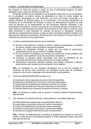 UNMSM – CENTRO PREUNIVERSITARIO Ciclo 2014 - I
Solucionario Nº06 (Prohibida su reproducción y venta) Pág.22
los números en forma de puntos, a pesar de que el participante aseguró no haber
detectado ningún color para este tipo de estímulo.
El estudio científico de la sinestesia no se popularizó hasta hace un par de décadas.
En la actualidad, un amplio número de laboratorios en todo el mundo analiza las
características psicológicas de este fenómeno, así como sus bases neuronales y la
posible influencia de distintos genes en su transmisión. Uno de estos laboratorios se
encuentra en la Universidad de Granada. El grupo de Neurociencia Cognitiva de esta
casa de estudios se ha especializado en las reacciones afectivas asociadas a las
percepciones sinestésicas. Cuando una persona con sinestesia percibe un estímulo de un
color distinto al experimentado de manera interna (asocia el color verde a la letra A, pero
debe enfrentarse a esta coloreada en naranja), se genera un desagrado. Diversos
estudios de comportamiento llevados a cabo en esta universidad española muestran que
esta reacción afectiva es automática, difícil de ignorar y tan potente como para influir en la
conducta de la persona que la experimenta.
1. La idea principal del texto asevera que la sinestesia
A) del tipo «color-grafema» consiste en percibir colores al enfrentamos a unidades
de tiempo, sonidos, notas musicales o sensaciones táctiles.
B) impide una adaptación eficiente al medio que nos rodea al proporcionar
percepciones en las que se combinan múltiples sentidos.
C) es una condición neurológica que combina los sentidos de formas insólitas cuya
variedad «color-grafema» es la más recurrente y estudiada.*
D) constituye un peculiar estado neurológico que tiene la posibilidad de ser
reconocido fácilmente de manera directa por sus rasgos visibles.
E) desencadena reacciones afectivas violentas que pueden indisponer a quienes
experimentan este singular tipo de percepción de la realidad.
SOL. La sinestesia es una condición neurológica por la que los sentidos se
combinan de formas poco corrientes. Se distinguen varios tipos de sinestesia,
aunque el más común y estudiado es el denominado «color-grafema».
2. El término DESACELERACIÓN se refiere a la
A) imprecisión de las respuestas durante el test de diagnóstico.
B) ausencia de dificultad para vincular los estímulos presentados.
C) incapacidad del sinesteta para relacionar números con colores.
D) dilación del sinesteta para relacionar estímulos correctamente.*
E) reacción afectiva que se genera al relacionar números y colores.
SOL. Un paciente se tardará más en asociar un estímulo distinto al experimentado
interiormente.
3. Con respecto a la sinestesia del tipo «color-grafema», es posible colegir que
A) inhibe totalmente cualquier tipo de manifestación afectiva.
B) puede llegar a producirse incluso de manera inconsciente.*
C) produce el aislamiento de las diversas áreas cerebrales.
D) conduce a la asociación de colores y sensaciones táctiles.
E) deviene en la ceguera definitiva de quien la experimenta.
SOL. También, la desaceleración se produjo al presentar los números en forma de
puntos, a pesar de que el participante aseguró no haber detectado ningún color para
este tipo de estímulo.
 