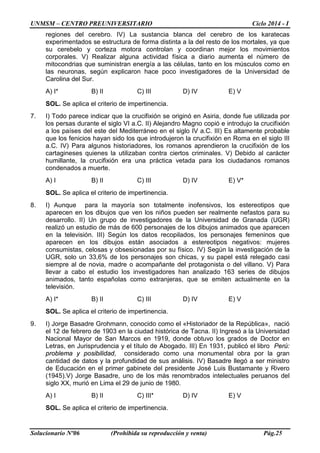 UNMSM – CENTRO PREUNIVERSITARIO Ciclo 2014 - I
Solucionario Nº06 (Prohibida su reproducción y venta) Pág.25
regiones del cerebro. IV) La sustancia blanca del cerebro de los karatecas
experimentados se estructura de forma distinta a la del resto de los mortales, ya que
su cerebelo y corteza motora controlan y coordinan mejor los movimientos
corporales. V) Realizar alguna actividad física a diario aumenta el número de
mitocondrias que suministran energía a las células, tanto en los músculos como en
las neuronas, según explicaron hace poco investigadores de la Universidad de
Carolina del Sur.
A) I* B) II C) III D) IV E) V
SOL. Se aplica el criterio de impertinencia.
7. I) Todo parece indicar que la crucifixión se originó en Asiria, donde fue utilizada por
los persas durante el siglo VI a.C. II) Alejandro Magno copió e introdujo la crucifixión
a los países del este del Mediterráneo en el siglo IV a.C. III) Es altamente probable
que los fenicios hayan sido los que introdujeron la crucifixión en Roma en el siglo III
a.C. IV) Para algunos historiadores, los romanos aprendieron la crucifixión de los
cartagineses quienes la utilizaban contra ciertos criminales. V) Debido al carácter
humillante, la crucifixión era una práctica vetada para los ciudadanos romanos
condenados a muerte.
A) I B) II C) III D) IV E) V*
SOL. Se aplica el criterio de impertinencia.
8. I) Aunque para la mayoría son totalmente inofensivos, los estereotipos que
aparecen en los dibujos que ven los niños pueden ser realmente nefastos para su
desarrollo. II) Un grupo de investigadores de la Universidad de Granada (UGR)
realizó un estudio de más de 600 personajes de los dibujos animados que aparecen
en la televisión. III) Según los datos recopilados, los personajes femeninos que
aparecen en los dibujos están asociados a estereotipos negativos: mujeres
consumistas, celosas y obsesionadas por su físico. IV) Según la investigación de la
UGR, solo un 33,6% de los personajes son chicas, y su papel está relegado casi
siempre al de novia, madre o acompañante del protagonista o del villano. V) Para
llevar a cabo el estudio los investigadores han analizado 163 series de dibujos
animados, tanto españolas como extranjeras, que se emiten actualmente en la
televisión.
A) I* B) II C) III D) IV E) V
SOL. Se aplica el criterio de impertinencia.
9. I) Jorge Basadre Grohmann, conocido como el «Historiador de la República», nació
el 12 de febrero de 1903 en la ciudad histórica de Tacna. II) Ingresó a la Universidad
Nacional Mayor de San Marcos en 1919, donde obtuvo los grados de Doctor en
Letras, en Jurisprudencia y el título de Abogado. III) En 1931, publicó el libro Perú:
problema y posibilidad, considerado como una monumental obra por la gran
cantidad de datos y la profundidad de sus análisis. IV) Basadre llegó a ser ministro
de Educación en el primer gabinete del presidente José Luis Bustamante y Rivero
(1945).V) Jorge Basadre, uno de los más renombrados intelectuales peruanos del
siglo XX, murió en Lima el 29 de junio de 1980.
A) I B) II C) III* D) IV E) V
SOL. Se aplica el criterio de impertinencia.
 