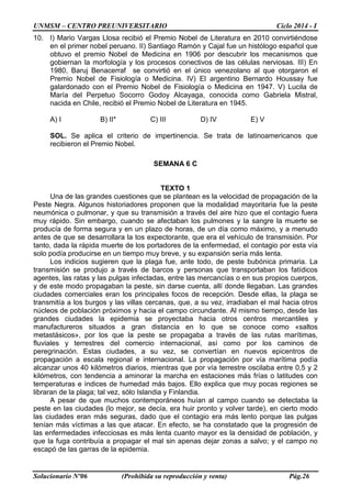 UNMSM – CENTRO PREUNIVERSITARIO Ciclo 2014 - I
Solucionario Nº06 (Prohibida su reproducción y venta) Pág.26
10. I) Mario Vargas Llosa recibió el Premio Nobel de Literatura en 2010 convirtiéndose
en el primer nobel peruano. II) Santiago Ramón y Cajal fue un histólogo español que
obtuvo el premio Nobel de Medicina en 1906 por descubrir los mecanismos que
gobiernan la morfología y los procesos conectivos de las células nerviosas. III) En
1980, Baruj Benacerraf se convirtió en el único venezolano al que otorgaron el
Premio Nobel de Fisiología o Medicina. IV) El argentino Bernardo Houssay fue
galardonado con el Premio Nobel de Fisiología o Medicina en 1947. V) Lucila de
María del Perpetuo Socorro Godoy Alcayaga, conocida como Gabriela Mistral,
nacida en Chile, recibió el Premio Nobel de Literatura en 1945.
A) I B) II* C) III D) IV E) V
SOL. Se aplica el criterio de impertinencia. Se trata de latinoamericanos que
recibieron el Premio Nobel.
SEMANA 6 C
TEXTO 1
Una de las grandes cuestiones que se plantean es la velocidad de propagación de la
Peste Negra. Algunos historiadores proponen que la modalidad mayoritaria fue la peste
neumónica o pulmonar, y que su transmisión a través del aire hizo que el contagio fuera
muy rápido. Sin embargo, cuando se afectaban los pulmones y la sangre la muerte se
producía de forma segura y en un plazo de horas, de un día como máximo, y a menudo
antes de que se desarrollara la tos expectorante, que era el vehículo de transmisión. Por
tanto, dada la rápida muerte de los portadores de la enfermedad, el contagio por esta vía
solo podía producirse en un tiempo muy breve, y su expansión sería más lenta.
Los indicios sugieren que la plaga fue, ante todo, de peste bubónica primaria. La
transmisión se produjo a través de barcos y personas que transportaban los fatídicos
agentes, las ratas y las pulgas infectadas, entre las mercancías o en sus propios cuerpos,
y de este modo propagaban la peste, sin darse cuenta, allí donde llegaban. Las grandes
ciudades comerciales eran los principales focos de recepción. Desde ellas, la plaga se
transmitía a los burgos y las villas cercanas, que, a su vez, irradiaban el mal hacia otros
núcleos de población próximos y hacia el campo circundante. Al mismo tiempo, desde las
grandes ciudades la epidemia se proyectaba hacia otros centros mercantiles y
manufactureros situados a gran distancia en lo que se conoce como «saltos
metastásicos», por los que la peste se propagaba a través de las rutas marítimas,
fluviales y terrestres del comercio internacional, así como por los caminos de
peregrinación. Estas ciudades, a su vez, se convertían en nuevos epicentros de
propagación a escala regional e internacional. La propagación por vía marítima podía
alcanzar unos 40 kilómetros diarios, mientras que por vía terrestre oscilaba entre 0,5 y 2
kilómetros, con tendencia a aminorar la marcha en estaciones más frías o latitudes con
temperaturas e índices de humedad más bajos. Ello explica que muy pocas regiones se
libraran de la plaga; tal vez, sólo Islandia y Finlandia.
A pesar de que muchos contemporáneos huían al campo cuando se detectaba la
peste en las ciudades (lo mejor, se decía, era huir pronto y volver tarde), en cierto modo
las ciudades eran más seguras, dado que el contagio era más lento porque las pulgas
tenían más víctimas a las que atacar. En efecto, se ha constatado que la progresión de
las enfermedades infecciosas es más lenta cuanto mayor es la densidad de población, y
que la fuga contribuía a propagar el mal sin apenas dejar zonas a salvo; y el campo no
escapó de las garras de la epidemia.
 