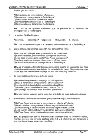 UNMSM – CENTRO PREUNIVERSITARIO Ciclo 2014 - I
Solucionario Nº06 (Prohibida su reproducción y venta) Pág.27
1. El texto gira en torno a
A) la irradiación de enfermedades infecciosas.
B) la pasmosa propagación de la Peste Negra.*
C) las ciudades afectadas por la Peste Negra.
D) la trascendencia histórica de la Peste Negra.
E) la sintomatología de la terrible Peste Negra.
SOL. Una de las grandes cuestiones que se plantean es la velocidad de
propagación de la Peste Negra.
2 La palabra GARRAS implica
A) dominio. B) contagio.* C) poderío. D) sujeción. E) empuje.
SOL. Las personas que huyeron al campo no evitaron contraer de la Peste Negra.
3. Según el texto, las regiones que están más cerca al Polo Norte
A) se caracterizaban por tener grandes ciudades comerciales.
B) fueron afectadas, principalmente, por la peste neumónica.
C) eran poco propicias para que la Peste Negra se propague.*
D) registraron el mayor número de muertes por Peste Negra.
E) fueron los epicentros de propagación de la Peste Negra.
SOL. La propagación tenía tendencia a aminorar la marcha en estaciones más frías
o latitudes con temperaturas e índices de humedad más bajos. Ello explica que muy
pocas regiones se libraran de la plaga; tal vez, solo Islandia y Finlandia.
4. Es incompatible sostener que la Peste Negra
A) ha sido catalogada como una plaga bubónica primaria.
B) llegó a transmitirse, principalmente, a través del aire.*
C) se diseminó de las ciudades comerciales a las aldeas.
D) provocó gran mortandad en la mayor parte de Europa.
E) se propagó por diversas rutas marítimas y terrestres.
SOL. Los indicios sugieren que la plaga fue, ante todo, de peste bubónica primaria.
5. Si el invierno se hubiera extendido en gran parte de Europa, probablemente
A) la Peste Negra solo se habría concentrado en Islandia y Finlandia.
B) la velocidad de propagación de la Peste negra habría disminuido.*
C) no habría ningún caso de muerte por Peste Negra en toda Europa.
D) solo habrían podido sobrevivir las personas que huyeron al campo.
E) la Peste Negra habría ocasionado un mayor número de víctimas.
SOL. La propagación por vía marítima podía alcanzar unos 40 kilómetros diarios,
mientras que por vía terrestre oscilaba entre 0,5 y 2 kilómetros, con tendencia a
aminorar la marcha en estaciones más frías…
 