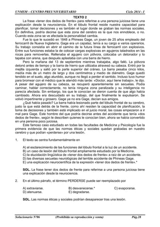 UNMSM – CENTRO PREUNIVERSITARIO Ciclo 2014 - I
Solucionario Nº06 (Prohibida su reproducción y venta) Pág.28
TEXTO 2
La frase «tener dos dedos de frente» para referirse a una persona juiciosa tiene una
explicación desde la neurociencia. En el lóbulo frontal reside nuestra capacidad para
planificar, tomar decisiones y es también el lugar donde se graban las normas sociales.
En definitiva, podría decirse que esta zona del cerebro es la que nos ennoblece, o no.
Cuando esta zona se ve afectada la personalidad cambia.
Fue lo que le sucedió en 1848 a Phineas Gage, un joven de 25 años empleado del
ferrocarril de Nueva Inglaterra. Gage era un capataz, tenía a su cargo a varios operarios.
Su trabajo consistía en abrir el camino de la futura línea de ferrocarril con explosivos.
Entre sus funciones estaba la de colocar cargas explosivas en agujeros taladrados en las
rocas para removerlas. Rellenaba el agujero con pólvora, colocaba un detonador y lo
tapaba con arena, que después aplastaba con una barra de hierro.
Pero la mañana del 13 de septiembre mientras trabajaba, algo falló. La pólvora
detonó antes de tiempo y la barra de hierro que utilizaba atravesó su cabeza. Entró por la
mejilla izquierda y salió por la parte superior del cráneo. La barra pesaba cinco kilos,
medía más de un metro de largo y dos centímetros y medio de diámetro. Gage quedó
tendido en el suelo, algo aturdido, aunque no llegó a perder el sentido. Incluso tuvo humor
para bromear con el médico que le atendió más tarde: «Doctor, aquí tiene trabajo», le dijo.
A pesar del agujero de su cabeza, se recuperó aparentemente sin secuelas. Podía
caminar, hablar correctamente, no tenía ninguna zona paralizada y su inteligencia no
parecía afectada. Sin embargo, los que le conocían se dieron cuenta de que algo había
cambiado. Ahora era descuidado en su trabajo, del que finalmente le expulsaron. Se
volvió impertinente y grosero. Gage ya no era Gage, decían sus amigos.
¿Qué había pasado? La barra había lesionado parte del lóbulo frontal de su cerebro,
justo la que está detrás de la frente, como ahí residen la capacidad de planificación, la
toma de decisiones y también está implicado en el juicio moral, las cosas empezaron a ir
mal para Gage. Este hombre del que podría decirse antes del accidente que tenía «dos
dedos de frente», según le describen quienes le conocían bien, ahora se había convertido
en una persona poco juiciosa.
Este famoso caso estudiado en todas las facultades de Medicina y Psicología fue la
primera evidencia de que las normas éticas y sociales quedan grabadas en nuestro
cerebro y que podían «perderse» por una lesión.
1. El texto se centra fundamentalmente en
A) el esclarecimiento de las funciones del lóbulo frontal a la luz de un accidente.
B) un caso de lesión del lóbulo frontal ampliamente estudiado por la Medicina.
C) la elucidación lingüística de «tener dos dedos de frente» a raíz de un accidente.
D) las diversas secuelas neurológicas del terrible accidente de Phineas Gage.
E) una explicación neurocientífica de la expresión «tener dos dedos de frente».*
SOL. La frase tener dos dedos de frente para referirse a una persona juiciosa tiene
una explicación desde la neurociencia.
2. En el último párrafo, el término PERDERSE puede ser reemplazado por
A) extraviarse. B) desvanecerse.* C) evaporarse.
D) atenuarse. E) degradarse.
SOL. Las normas éticas y sociales podrían desaparecer tras una lesión.
 