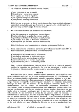 UNMSM – CENTRO PREUNIVERSITARIO Ciclo 2014 - I
Solucionario Nº06 (Prohibida su reproducción y venta) Pág.29
3. Se infiere que, antes del accidente, Phineas Gage era
A) muy incompetente con su trabajo.
B) impertinente y sumamente grosero.
C) un capataz que vivía en Inglaterra.
D) un sujeto de inteligencia subnormal.
E) una persona amable y responsable.*
SOL. Los que le conocían se dieron cuenta de que algo había cambiado. Ahora era
descuidado en su trabajo, del que finalmente le expulsaron. Se volvió impertinente y
grosero. Gage ya no era Gage, decían sus amigos.
4. Es incompatible aseverar que el lóbulo frontal del cerebro
A) ha sido escasamente estudiado por los neurólogos.*
B) es la región donde se graban las normas sociales.
C) permite el control conductual de los seres humanos.
D) se encarga de la toma de decisiones conscientes.
E) hace posible que podamos planificar nuestros actos.
SOL. Este famoso caso fue estudiado en todas las facultades de Medicina.
5. Si se practicara una ablación de los lóbulos prefrontales del cerebro con el fin de
tratar la depresión, probablemente el paciente intervenido
A) manifestaría secuelas en cuanto a motricidad.
B) revelaría la pérdida de su sentido del humor.
C) presentaría serios cambios de personalidad.*
D) se transformaría en un hombre muy locuaz.
E) se volvería una persona sumamente juiciosa.
SOL. La barra había lesionado parte del lóbulo frontal de su cerebro y como ahí
residen la capacidad de planificación, la toma de decisiones y también está
implicado en el juicio moral, las cosas empezaron a ir mal para Gage.
TEXTO 3
Resulta curioso que la llamada polisemia ha sido considerada por los ingenuos, bien
como un defecto, bien como una virtud de las lenguas naturales. Por contraposición con
ciertos lenguajes artificiales, los lenguajes naturales no resultan unívocos ni en el valor
semántico de sus signos ni en el de sus estructuras sintácticas. Y todo esto, simplemente,
porque no existe correspondencia entre lenguaje y los valores con respecto a los cuales el
lenguaje se mide. Así, la precisión de los lenguajes artificiales deriva de su
correspondencia con un sistema de definiciones previamente establecido; la
«imprecisión» de los lenguajes naturales proviene de la inexistencia de tales definiciones
previas. Los lenguajes naturales no resultan de una convención, dependiente de una
teoría sobre la realidad: constituyen, por el contrario, ellos mismos una realidad
independiente de las opiniones o teorías de los usuarios sobre tal realidad. Lo
característico de los lenguajes naturales es que no implican ninguna teoría ni opinión: no
son una realidad derivada, sino una realidad autónoma. La coincidencia lenguaje-realidad
es un puro accidente que corresponde a la llamada performance, y las «imprecisiones»
que se derivan de ella no son imprecisiones del lenguaje como tal, sino imprecisiones que
se dan en la relación entre una realidad y otra diferente, con la que no guarda ningún lazo
 