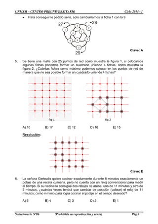 UNMSM – CENTRO PREUNIVERSITARIO Ciclo 2014 - I
Solucionario Nº06 (Prohibida su reproducción y venta) Pág.3
• Para conseguir lo pedido seria, solo cambiaríamos la ficha 1 con la 9
Clave: A
5. Se tiene una malla con 25 puntos de red como muestra la figura 1, si colocamos
algunas fichas podemos formar un cuadrado uniendo 4 fichas, como muestra la
figura 2. ¿Cuántas fichas como máximo podemos colocar en los puntos de red de
manera que no sea posible formar un cuadrado uniendo 4 fichas?
A) 10 B) 17 C) 12 D) 16 E) 15
Resolución:
Clave: E
6. La señora Gertrudis quiere cocinar exactamente durante 8 minutos exactamente un
potaje de una receta culinaria, pero no cuenta con un reloj convencional para medir
el tiempo. Si su vecina le consigue dos relojes de arena, uno de 11 minutos y otro de
5 minutos, ¿cuántas veces tendrá que cambiar de posición (voltear) el reloj de 11
minutos; como mínimo para logra cocinar el potaje en el tiempo deseado?
A) 5 B) 4 C) 3 D) 2 E) 1
 