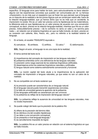 UNMSM – CENTRO PREUNIVERSITARIO Ciclo 2014 - I
Solucionario Nº06 (Prohibida su reproducción y venta) Pág.30
específico. El lenguaje sirve para hablar de todo, pero estructuralmente no tiene relación
alguna con las experiencias concretas que pueden ser comunicadas por él. La famosa
«imprecisión» no es más que un espejismo que se forjan los que piensan que el lenguaje
es un trasunto de la realidad o de los juicios lógicos que se construyen sobre ella: fuera de
la relación lenguaje-realidad, que ya hemos dicho que no es más que un accidente, la
imprecisión no existe: frío es un valor tan preciso como la hipotenusa de los matemáticos;
la diferencia está en que hipotenusa es un valor preciso de acuerdo con una convención
conceptual, es decir, preciso en la relación lenguaje-realidad, mientras que frío es un valor
preciso, indiscutiblemente preciso —de lo contrario no sería un valor y no serviría para
nada—, en relación con el sistema lingüístico en que se halla incluido, es decir, preciso en
su conexión con caliente, tibio, fresco, etc., pero no referido a la realidad exterior al
lenguaje.
1. En el texto, el vocablo TRASUNTO equivale a
A) caricatura. B) antítesis. C) artificio. D) calco.* E) deformación.
SOL. Según el autor, el lenguaje no es una copia de la realidad.
2. El tema central del texto es la
A) impertinencia del concepto de imprecisión en las lenguas naturales.*
B) polisemia entendida como una deficiencia de las lenguas naturales.
C) precisión como rasgo esencial de los sistemas lingüísticos artificiales.
D) desemejanza entre los sistemas lingüísticos naturales y artificiales.
E) lengua natural como sistema estrictamente convencional y funcional.
SOL. La noción capital del texto alude a la impertinencia de la aplicación del
concepto de imprecisión a lenguas naturales, ya que estas no son un calco de la
realidad.
3. No es compatible con el texto sostener que
A) la precisión puede ser característica de un lenguaje natural.
B) el lenguaje natural puede transmitir experiencias concretas.
C) la falta de univocidad genera la aparición de la polisemia.
D) los lenguajes artificiales se caracterizan por ser unívocos.
E) la polisemia es reflejo de la imprecisión del lenguaje natural.*
SOL. La polisemia refleja la ausencia de univocidad en las lenguas naturales, mas
no revela imprecisión.
4. Se puede colegir del texto que la precisión de la palabra frío
A) difiere de la precisión del término tibio.
B) es idéntica a la del vocablo hipotenusa.
C) se debe a una convención conceptual.
D) se presenta a nivel lenguaje-lenguaje.*
E) es sencillamente imposible de lograr.
SOL. La palabra frío es un valor preciso en relación con el sistema lingüístico en que
se halla incluido.
 