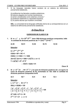 UNMSM – CENTRO PREUNIVERSITARIO Ciclo 2014 - I
Solucionario Nº06 (Prohibida su reproducción y venta) Pág.31
5. Si los lenguajes naturales fueran corolario de un sistema de definiciones
previamente establecido,
A) proliferarían los llamados vocablos polisémicos.
B) estarían plagados de muchas imprecisiones.
C) serían considerados como sistemas unívocos.*
D) perderían totalmente su capacidad expresiva.
E) no podría decirse que muestran univocidad.
SOL. La univocidad de los lenguajes artificiales deriva de su correspondencia con un
sistema de definiciones previamente establecido.
Aritmética
EJERCICIOS DE CLASE N° 06
1. Si m ∈ Z+
y N = 303m
.62m+1
tiene 1004 divisores positivos compuestos, halle
la cantidad de divisores positivos de T = (3m)m+3
.(m+4)m+1
.
A) 49 B) 81 C) 64 D) 72 E) 54
Solución:
N = 25m+1
.35m+1
.53m
CD(N) = DP + DC +1
CD(N) = 3 +1004 + 1 = 1008
(5m+2)2
(3m+1) = 1008 = (12)2
(7) ⇒ m = 2
T = (6)5
(6)3
= 68
= 28
.38
∴ CD(T) = (9)(9) = 81
Clave: B
2. Si L = 2n–1
.21 ; M = 3n–1
.7 y la suma de divisores positivos de L es igual a la
suma de divisores positivos de M, aumentado en 120, halle la cantidad de
divisores positivos compuestos de M.
A) 5 B) 7 C) 6 D) 4 E) 3
Solución:
L = 2n-1
.3.7 ; M = 3n-1
.7
SD(L) = SD(M) + 120
120
17
17
13
13
17
17
13
13
12
12 2n22n
+








−
−








−
−
=








−
−








−
−








−
−
(2n
-1)(8) = (3n
-1) + 30
2n+3
= 3n
+ 37 ⇒ n = 3
 