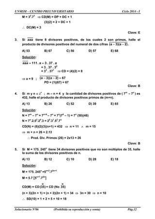 UNMSM – CENTRO PREUNIVERSITARIO Ciclo 2014 - I
Solucionario Nº06 (Prohibida su reproducción y venta) Pág.32
M = 32
.71
⇒ CD(M) = DP + DC + 1
(3)(2) = 2 + DC + 1
∴ DC(M) = 3
Clave: E
3. Si aaa tiene 8 divisores positivos, de los cuales 2 son primos, halle el
producto de divisores positivos del numeral de dos cifras )2a)(3a( −− .
A) 53 B) 67 C) 56 D) 57 E) 68
Solución:
a.37.3a.111aaa ==
= 3 . 37 . 32
= 33
. 371
⇒ CD = (4)(2) = 8
⇒ a = 9 ; 67)2a)(3a( =−−
PD = (1)(67) = 67
Clave: B
4. Si m y n ∈ Z+
; m – n = 4 y la cantidad de divisores positivos de ( 7m
– 7n
) es
432, halle el producto de divisores positivos primos de (m+n).
A) 13 B) 26 C) 52 D) 39 E) 65
Solución:
N = 7m
– 7n
= 7n+4
– 7n
= 7n
(74
– 1) = 7n
(50)(48)
N = 7n
.2.52
.24
.3 = 25
.31
.52
.7n
CD(N) = (6)(2)(3)(n+1) = 432 ⇒ n = 11 ∧ m = 15
⇒ m + n = 26 = 2.13
∴ Prod. Div. Primos (26) = 2x13 = 26
Clave: B
5. Si M = 175. 245n
tiene 34 divisores positivos que no son múltiplos de 35, halle
la suma de los divisores positivos de n.
A) 13 B) 12 C) 10 D) 28 E) 18
Solución:
M = 175. 245n
=5n+2
.72n+1
M = 5.7 [5n+1
.72n
]
CD(M) = CD )35(
o
+ CD (No )35
o
(n + 3)(2n + 1) = (n + 2)(2n + 1) + 34 ⇒ 3n = 30 ⇒ n = 10
∴ SD(10) = 1 + 2 + 5 + 10 = 18
 