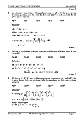 UNMSM – CENTRO PREUNIVERSITARIO Ciclo 2014 - I
Solucionario Nº06 (Prohibida su reproducción y venta) Pág.33
Clave: E
6. Un número de tres cifras es 14 veces la suma de sus cifras. Si dicho número es
el menor posible, halle la suma de divisores positivos del producto de las
cifras de ese número.
A) 31 B) 5 C) 40 D) 28 E) 48
Solución:
)cba(14abc ++=
100a + 10b + c = 14a + 14b +14c
86a = 4b + 13c ⇒ a = 1 ; b = 2 ; c = 6
⇒ a.b.c = 12 ∴ SD(12) = 28
13
13
12
12 23
=








−
−








−
−
= 22
x 31
Clave: D
7. Calcule la cantidad de divisores positivos, múltiplos de 405 pero no de 2, que
tiene (20!).
A) 420 B) 480 C) 600 D) 576 E) 960
Solución:
20! = 218
. 38
. 54
. 72
. 111
. 131
. 171
. 191
No
o
2 : 34
.5 [34
. 53
. 72
. 111
. 131
. 171
.191
]
CD(
o
405 ; No
o
2 ) = (5)(4)(3)(2)(2)(2)(2) = 960
Clave: E
8. El número N = 23
x 32
x p x q está descompuesto canónicamente y es los 3/10 de
la suma de sus divisores positivos. Halle el producto de los divisores positivos
de (p+q).
A) 63
B) 203
C) 183
D) 244
E) 352
Solución:
N = 23
.32
.p.q =
















−
−








−
−








−
−








−
−
1q
1q
1p
1p
13
13
12
12
10
3 2234
8 . 9 . p . q = ( ) ( ) ( ) ( )[ ]1q1p1315
10
3
++
16pq = 13 (p+1)(q+1)
p = 13 ; q = 7 ⇒ p + q = 20
= 22
. 51
 
