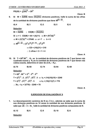UNMSM – CENTRO PREUNIVERSITARIO Ciclo 2014 - I
Solucionario Nº06 (Prohibida su reproducción y venta) Pág.34
PD(20) = 36
20)20( =
Clave: B
9. Si M = b64a2 tiene )x4)(x4( divisores positivos, halle la suma de las cifras
de la cantidad de divisores positivos que tiene abbx
M −
.
A) 4 B) 3 C) 2 D) 5 E) 6
Solución:
M = b64a2 ; CD(M) = )x4)(x4(
Si x = 1: CD(M) = 44 = (4)(11) ⇒ M = (P)3
(Q)10
⇒ M = (3)3
(2)10
= 27648 ⇒ a = 7 ∧ b = 8
⇒ 3097881103abbx
2.3)2.3(M == −−
⇒ CD = (10)(31) = 310
∴ Σ cifras = 3 + 1 = 4
Clave: A
10. Si T = 608
.9011
, K2 es la cantidad de divisores positivos de T que tienen raíz
cuadrada exacta y K3 es la cantidad de divisores positivos de T que tienen raíz
cúbica exacta, determine el valor de (3.K3 – K2) .
A) 70 B) 60 C) 74 D) 64 E) 68
Solución:
T = 608
. 9011
= 227
. 330
. 519
T = (22
)13
. 2 . (32
)15
. (52
)9
. 5 ⇒ k2 = (14)(16)(10) = 2240
T = (23
)9
. (33
)10
. (53
)6
. 5 ⇒ k3 = (10)(11)(7) = 770
∴ 3k3 – k2 = 3(770) – 2240 = 70
Clave: A
EJERCICIOS DE EVALUACIÓN N° 6
1. La descomposición canónica de N es ap
xbxc, además se sabe que la suma de
sus divisores positivos es 14 veces la cantidad de sus divisores positivos. Si
sabe que c43ab =− , halle la cantidad de divisores positivos compuestos de N.
A) 12 B) 6 C) 9 D) 10 E) 8
Solución:
 
