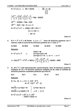UNMSM – CENTRO PREUNIVERSITARIO Ciclo 2014 - I
Solucionario Nº06 (Prohibida su reproducción y venta) Pág.35
N = ap
x b x c ⇒ SD = 14(CD) ; 
5c
3b
2a
c43ab
=
=
=
=−
2p)1p(7)3)(12(
)4)(1p(14)6)(4)(12(
)2)(2)(1p(14
1c
1c
1b
1b
1a
1a
1p
1p
221p
=⇒+=−
+=−
+=








−
−








−
−








−
−
+
+
+
N = 22
x 31
x 51
⇒ CD(N) = DP + CD + 1
12 = 3 + DC + 1
∴ DC = 8
Clave: E
2. Si F = 3m
x 5n
x 49 donde n y m ∈ Z+
, tiene 48 divisores positivos con F
máximo, halle la suma de los divisores positivos de J = (3m). 2n + 2
.
A) 4644 B) 4844 C) 4092 D) 4670 E) 4580
Solución:
CD(F) = 48
F = 3m
x 5n
x 72
⇒ (m+1)(n+1)(3) = 48
(m+1)(n+1) = 16 ⇒ m = 1 ∧ n = 7
J = 4092)255(4
12
12
13
13
)J(SD2.32).m3(
102
912n
==








−
−








−
−
=⇒=+
Clave: C
3. Si N= . .α β
2 5 3 está descompuesto canónicamente, tiene 16 divisores positivos
múltiplos de 15 y 16 divisores positivos múltiplos de 20, halle la cantidad de
divisores positivos cuadrados perfectos que tiene N.
A) 6 B) 5 C) 4 D) 12 E) 8
Solución:
N = 2α . 5β . 3 ⇒ N = 3 . 5 [2α
. 5β-1
]
N = 22
. 5 [2α-2
. 5β-1
. 3]
CD(
o
15 ) = (α+1)(β) = 16 (α+1)β = 2β (α-1)
CD(
o
20 ) = (α-1)(β)(2) = 16 α =3 ∧ β = 4
N = 23
x 3 x 54
= (22
)1
. 2 . 3 . (52
)2
∴ CD(k2
) = (2)(3) = 6
Clave: A
 