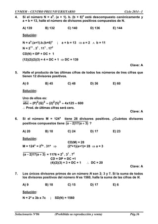 UNMSM – CENTRO PREUNIVERSITARIO Ciclo 2014 - I
Solucionario Nº06 (Prohibida su reproducción y venta) Pág.36
4. Si el número N = ab
. (a + 1). b. (b + 6)a
está descompuesto canónicamente y
a + b = 13, halle el número de divisores positivos compuestos de N.
A) 139 B) 132 C) 140 D) 136 E) 144
Solución:
N = ab
.(a+1).b.(b+6)a
; a + b = 13 ⇒ a = 2 ∧ b = 11
N = 211
. 31
. 111
. 172
CD(N) = DP + DC + 1
(12)(2)(2)(3) = 4 + DC + 1 ⇒ DC = 139
Clave: A
5. Halle el producto de las últimas cifras de todos los números de tres cifras que
tienen 12 divisores positivos.
A) 0 B) 45 C) 48 D) 36 E) 60
Solución:
Uno de ellos es:
600125x4)5()2()Q()P(abc 3232
====
∴ Prod. de últimas cifras será cero.
Clave: A
6. Si el número M = 124a
tiene 28 divisores positivos. ¿Cuántos divisores
positivos compuestos tiene )3a(17)2a( +− ?
A) 20 B) 18 C) 24 D) 17 E) 23
Solución:
CD(M) = 28
M = 124a
= 22
ª . 31ª ⇒ (2ª+1)(a+1)= 28 ⇒ a = 3
)3a(17)2a( +− = 1176 = 23
. 31
. 72
CD = DP + DC +1
(4)(2)(3) = 3 + DC + 1 ∴ DC = 20
Clave: A
7. Los únicos divisores primos de un número N son 2; 3 y 7. Si la suma de todos
los divisores positivos del número N es 1560, halle la suma de las cifras de N.
A) 9 B) 18 C) 15 D) 17 E) 6
Solución:
N = 2ª x 3b x 7c ; SD(N) = 1560
 