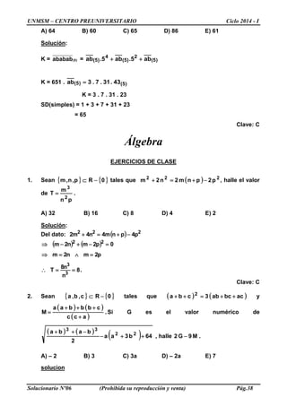 UNMSM – CENTRO PREUNIVERSITARIO Ciclo 2014 - I
Solucionario Nº06 (Prohibida su reproducción y venta) Pág.38
A) 64 B) 60 C) 65 D) 86 E) 61
Solución:
K = (5)ababab = )5(
2
)5(
4
)5( ab5.ab5.ab ++
K = 651 . )5()5( 43.31.7.3ab =
K = 3 . 7 . 31 . 23
SD(simples) = 1 + 3 + 7 + 31 + 23
= 65
Clave: C
Álgebra
EJERCICIOS DE CLASE
1. Sean { } { }0p,n,m −⊂ R tales que ( ) 222
p2pnm2n2m −+=+ , halle el valor
de .
pn
m
T
2
3
=
A) 32 B) 16 C) 8 D) 4 E) 2
Solución:
Del dato: ( ) 222
p4pnm4n4m2 −+=+
( ) ( )
.8
n
n8
T
p2mn2m
0p2mn2m
3
3
22
==∴
=∧=⇒
=−+−⇒
Clave: C
2. Sean { } { }0c,b,a −⊂ R tales que ( ) ( )acbcab3cba 2
++=++ y
( ) ( )
( )
.
acc
cbbbaa
M
+
+++
= Si G es el valor numérico de
( ) ( )
( ) 64b3aa
2
baba 22
33
++−
−++
, halle .M9G2 −
A) – 2 B) 3 C) 3a D) – 2a E) 7
solucion
 