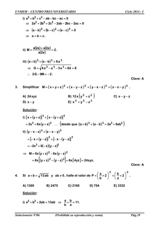 UNMSM – CENTRO PREUNIVERSITARIO Ciclo 2014 - I
Solucionario Nº06 (Prohibida su reproducción y venta) Pág.39
i) 0acbcabcba 222
=−−−++
( ) ( ) ( )
.cba
0cacbba
0ac2bc2ab2c2b2a2
222
222
==⇒
=−+−+−⇒
=−−−++⇒
ii)
( ) ( )
( )
.2
a2a
a2aa2a
M =
+
=
iii) ( ) ( ) 333
a8baba =−++
.2M9G2
864a3aa4G 333
−=−∴
=+−−=⇒
Clave: A
3. Simplificar ( ) ( ) ( ) ( ) .yxzzxyzyxzyxM 3333
−−+−−+−−+++=
A) xyz24 B) ( )22
zyx12 + C) zyx −−
D) yx − E) 333
zyx −+
Solución:
i) ( )[ ] ( )[ ]33
zyxzyx +−+++
( ) ( ) ( )( )233323
ab6a2baba:quedesdezyx6x2 +=−++++= 
ii) ( ) ( )33
yxzzxy −−+−−
( )[ ] ( )[ ]
( )( )23
33
zyx6x2
zyxzyx
−−+−=
−−−+−+−=
( ) ( )
( ) ( )[ ] [ ] .xyz24yz4x6zyzyx6
zyx6zyx6M
22
22
==−−+=
−−+=⇒
Clave: A
4. Si ab13ba =+ y 0ab ≠ , halle el valor de .2
a
b
2
b
a
P
33






++





+=
A) 1300 B) 2475 C) 2160 D) 704 E) 3332
Solución:
i) .11
a
b
b
a
ab13ab2ba 22
=+⇒=++
 