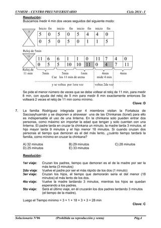 UNMSM – CENTRO PREUNIVERSITARIO Ciclo 2014 - I
Solucionario Nº06 (Prohibida su reproducción y venta) Pág.4
Resolución:
Buscamos medir 4 min dos veces seguidos del siguiente modo:
Inicio fin inicio fin inicio fin inicio fin
Reloj de 5min
Reloj de
11 min 5min 5min 1min 4min 4min
Cae los 11 min de arena mide 4 min
y se voltea por 1era vez voltea 2da vez
Se pide el menor número de veces que se debe voltear el reloj de 11 min, para medir
8 min, con ayuda del reloj de 5 min para medir 8 min exactamente entonces Se
volteará 2 veces el reloj de 11 min como mínimo.
Clave: D
7. La familia Rodríguez integrada por 4 miembros visitan la Fortaleza de
Saccsayhuamán y se disponen a atravesar una de las Chinkanas (túnel) para ello
es indispensable el uso de una linterna. En la chinkana solo pueden entrar dos
personas, como máximo sin importar la edad que tengan y solo cuentan con una
linterna. El padre tarda en cruzar la chinkana un minuto, la madre tarda 3 minutos, el
hijo mayor tarda 9 minutos y el hijo menor 18 minutos. Si cuando cruzan dos
personas el tiempo que demoran es el del más lento, ¿cuánto tiempo tardará la
familia, como mínimo en cruzar la chinkana?
A) 32 minutos B) 29 minutos C) 28 minutos
D) 25 minutos E) 33 minutos
Resolución:
1er viaje: Cruzan los padres, tiempo que demoran es el de la madre por ser la
más lenta (3 minutos)
2do viaje: Vuelve el padre por ser el más rápido de los dos (1 minuto)
3er viaje: Cruzan los hijos, el tiempo que demorarán seria el del menor (18
minutos) el más lento de los dos.
4to viaje: Vuelve la madre lardando 3 minutos, mientras los hijos se quedan
esperando a los padres.
5to viaje: Será el último viaje, en él cruzarán los dos padres tardando 3 minutos
(el tiempo de la madre).
Luego el Tiempo mínimo = 3 + 1 + 18 + 3 + 3 = 28 min
Clave: C
5 0 5 0 5 4 4 0
0 5 0 5 0 1 1 5
11 6 6 1 1 0 11 7 4 0
0 5 5 10 10 11 0 4 7 11
5
11
 