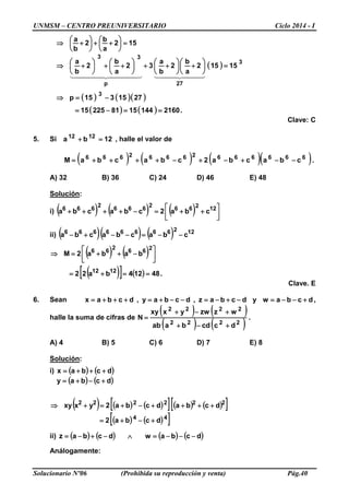 UNMSM – CENTRO PREUNIVERSITARIO Ciclo 2014 - I
Solucionario Nº06 (Prohibida su reproducción y venta) Pág.40
152
a
b
2
b
a
=





++





+⇒
( )
( ) ( )( )
( ) ( ) .2160144158122515
2715315p
15152
a
b
2
b
a
32
a
b
2
b
a
3
3
27p
33
==−=
−=⇒
=





+





++





++





+⇒
    
Clave: C
5. Si 12ba 1212
=+ , halle el valor de
( ) ( ) ( )( ).cbacba2cbacbaM 66666626662666
−−+−+−++++=
A) 32 B) 36 C) 24 D) 46 E) 48
Solución:
i) ( ) ( ) ( ) 



++=−++++ 12266
2
666
2
666
cba2cbacba
ii) ( )( ) ( ) 12266666666
cbacbacba −−=−−+−
( ) ( )
( )[ ] ( ) .48124ba22
baba2M
1212
266
2
66
==+=




−++=⇒
Clave. E
6. Sean dcbawydcbaz,dcbay,dcbax +−−=−+−=−−+=+++= ,
halle la suma de cifras de
( ) ( )
( ) ( )
.
dccdbaab
wzzwyxxy
N
2222
2222
+−+
+−+
=
A) 4 B) 5 C) 6 D) 7 E) 8
Solución:
i) ( ) ( )dcbax +++=
( ) ( )dcbay +−+=
( ) ( ) ( )[ ] ( ) ( )[ ]
( ) ( )[ ]44
222222
dcba2
dcbadcba2yxxy
+−+=
++++−+=+⇒
ii) ( ) ( ) ( ) ( )dcbawdcbaz −−−=∧−+−=
Análogamente:
 