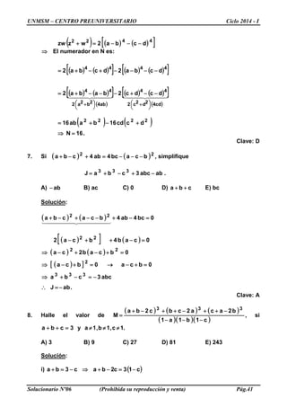 UNMSM – CENTRO PREUNIVERSITARIO Ciclo 2014 - I
Solucionario Nº06 (Prohibida su reproducción y venta) Pág.41
( ) ( ) ( )[ ]4422
dcba2wzzw −−−=+
⇒ El numerador en N es:
( ) ( )[ ] ( ) ( )[ ]
( ) ( )[ ]
( )
( ) ( )[ ]
( )
    
cd42d2c2
44
ab42b2a2
44
4444
dcdc2baba2
dcba2dcba2




 +



 +
−−+−−−+=
−−−−+−+=
( ) ( )
.16N
dccd16baab16 2222
=⇒
+−+=
Clave: D
7. Si ( ) ( )22
bcabc4ab4cba −−−=+−+ , simplifique
.ababc3cbaJ 333
−+−+=
A) ab− B) ac C) 0 D) cba ++ E) bc
Solución:
( ) ( )
( )[ ] ( )
( ) ( )
( )[ ]
.abJ
abc3cba
0bca0bca
0bcab2ca
0cab4bca2
0bc4ab4bcacba
333
2
22
22
22
−=∴
−=−+⇒
=+−→=+−⇒
=+−+−⇒
=−++−
=−+−−+−+
  
Clave: A
8. Halle el valor de
( ) ( ) ( )
( )( )( )c1b1a1
b2aca2cbc2ba
M
333
−−−
−++−++−+
= , si
3cba =++ y .1c,1b,1a ≠≠≠
A) 3 B) 9 C) 27 D) 81 E) 243
Solución:
i) ( )c13c2bac3ba −=−+⇒−=+
 