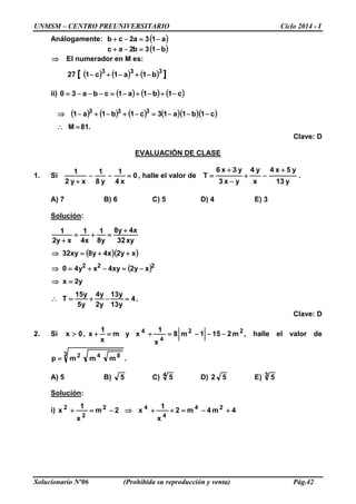 UNMSM – CENTRO PREUNIVERSITARIO Ciclo 2014 - I
Solucionario Nº06 (Prohibida su reproducción y venta) Pág.42
Análogamente: ( )a13a2cb −=−+
( )b13b2ac −=−+
⇒ El numerador en M es:
( ) ( ) ( ) ][ 333
b1a1c127 −+−+−
ii) ( ) ( ) ( )c1b1a1cba30 −+−+−=−−−=
( ) ( ) ( ) ( )( )( )
.81M
c1b1a13c1b1a1 333
=∴
−−−=−+−+−⇒
Clave: D
EVALUACIÓN DE CLASE
1. Si 0
x4
1
y8
1
xy2
1
=−−
+
, halle el valor de .
y13
y5x4
x
y4
yx3
y3x6
T
+
−+
−
+
=
A) 7 B) 6 C) 5 D) 4 E) 3
Solución:
( )( )
( )
.4
y13
y13
y2
y4
y5
y15
T
y2x
xy2xy4xy40
xy2x4y8xy32
xy32
x4y8
y8
1
x4
1
xy2
1
222
=−+=∴
=⇒
−=−+=⇒
++=⇒
+
=+=
+
Clave: D
2. Si 22
4
4
m2151m8
x
1
xym
x
1
x,0x −−−=+=+> , halle el valor de
.mmmp
3 842
=
A) 5 B) 5 C) 4 5 D) 52 E) 3 5
Solución:
i) 4m4m2
x
1
x2m
x
1
x 24
4
42
2
2
+−=++⇒−=+
 