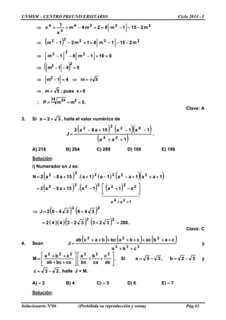 UNMSM – CENTRO PREUNIVERSITARIO Ciclo 2014 - I
Solucionario Nº06 (Prohibida su reproducción y venta) Pág.43
( )
0161m81m
m2151m81m21m
m2151m82m4m
x
1
x
2
2
2
22222
2224
4
4
=+−−−⇒
−−−=+−−⇒
−−−=+−=+⇒
( )
.5mmP
0xpues;5m
5m41m
041m
224 24
2
2
2
===∴
>=⇒
±=⇒=−⇒
=−−⇒
Clave: A
3. Si 32a += , halle el valor numérico de
( ) ( )( )
( )
.
1aa
1a1a15a8a2
J
24
62
2
2
++
−−+−
=
A) 218 B) 264 C) 288 D) 168 E) 198
Solución:
i) Numerador en J es:
( ) ( ) ( ) ( )( )1aa1aa1a1a.15a8a2N 22222
2
+++−−++−=
( ) ( ) ( )
  
12a4a
2222222
a1a1a.15a8a2
++




−+−+−=
( ) ( )
( )( )( ) ( ) .288323323442
3463462J
22
22
=+−=
+−=⇒
Clave: C
4. Sean
( ) ( ) ( )
333
222
cba
cabaccbabcbacab
J
++
++++++++
= y
.
ab
c
ca
b
bc
a
cabcab
cba
M
222222








++








++
++
= Si ,35a −= 52b −= y
23c −= , halle J + M.
A) – 3 B) 4 C) – 5 D) 6 E) – 7
Solución:
 