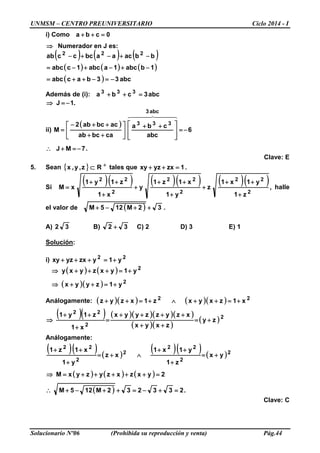 UNMSM – CENTRO PREUNIVERSITARIO Ciclo 2014 - I
Solucionario Nº06 (Prohibida su reproducción y venta) Pág.44
i) Como 0cba =++
⇒ Numerador en J es:
( ) ( ) ( )
( ) ( ) ( )
( ) abc33bacabc
1babc1aabc1cabc
bbacaabcccab 222
−=−++=
−+−+−=
−+−+−
Además de (i): abc3cba 333
=++
.1J −=⇒
ii)
( )
6
abc
cba
cabcab
acbcab2
M
abc3
333
−=







 ++






++
++−
=
  
.7MJ −=+∴
Clave: E
5. Sean { } +
⊂ Rz,y,x tales que .1zxyzxy =++
Si
( )( ) ( )( ) ( )( )
2
22
2
22
2
22
z1
y1x1
z
y1
x1z1
y
x1
z1y1
xM
+
++
+
+
++
+
+
++
= , halle
el valor de ( ) .32M125M ++−+
A) 32 B) 32 + C) 2 D) 3 E) 1
Solución:
i) 22
y1yzxyzxy +=+++
( ) ( )
( )( ) 2
2
y1zyyx
y1yxzyxy
+=++⇒
+=+++⇒
Análogamente: ( )( ) ( )( ) 22
x1zxyxz1xzyz +=++∧+=++
( )( ) ( )( )( )( )
( )( )
( )2
2
22
zy
zxyx
xzyzzyyx
x1
z1y1
+=
++
++++
=
+
++
⇒
Análogamente:
( )( ) ( )
( )( ) ( )2
2
22
2
2
22
yx
z1
y1x1
xz
y1
x1z1
+=
+
++
∧+=
+
++
( ) ( ) ( )
( ) .233232M125M
2yxzxzyzyxM
=+−=++−+∴
=+++++=⇒
Clave: C
 