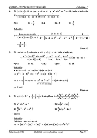 UNMSM – CENTRO PREUNIVERSITARIO Ciclo 2014 - I
Solucionario Nº06 (Prohibida su reproducción y venta) Pág.45
6. Si { } R⊂c,b,a tal que 1cba =++ y 29cba 333
−=++ , halle el valor de
( )( ) ( )( ) ( )( )
.
cbca
1
cbba
1
caba
1
U
++
+
++
+
++
=
A) 5 B)
5
1
− C) 2 D) – 5 E)
5
1
Solución:
( )( )( )
( )
( )[ ] [ ]2913
2
cbacba3
cba2
cbcaba
bacacb
U
133331 −−
=
−−−++
++
=
+++
+++++
=
−−
.
5
1
10
2
==
Clave: E
7. Si 7cba =++ ; además 4cy3b,0a >>> , halle el valor de
( ) ( )
( )( )
( )cabcab2
c1
c1
b1
b1
a1
a1
4c3ba
4c3ba
T
333333
+++
−
−
+
−
−
+
−
−
+
−−
−+−+
= .
A) 62 B) 49 C) 52 D) 59 E) 61
Solución:
● ( ) ( ) 04c3ba7cba =−+−+⇒=++
( ) ( ) ( )( )
( )
( )
.62T
acbcab2cbacba33T
4c3ba34c3ba
acbcab249
222
333
=⇒
+++










+++++++=⇒
−−=−+−+⇒
++−
  
Clave. A
8. Si { } 0
c
1
b
1
a
1
yc,b,a =++⊂ +
R , simplifique .
cbcaba
cbcaba
J
333333
444444
++
++
=
A) 333
cba ++ B) ( )bcabc 2
−
C) ( )222
cba
3
2
++ D) ( )bcabc
3
2 2
−
E) abc
Solución:
Del dato: 0acbcab =++
⇒ ● ( ) ( ) ( ) ( )( )( ) 222333
cba3acbcab3acbcab ==++
 